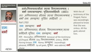 Mr Nanda Mohan Shenoy
CISA CAIIB
<8/16>
ततोऽस्नििचिात्सीतां ज्ञात्िा विगतकल्मषाम ् ।
बभौ रामस्सयप्रहृष्ट: पस्जतस्सिशदैितै: ।।83।।
तत: अकननवचनात् सीताम् ज्ञात्वा ववर्तकल्मषाम् ।
बभौ िाम: सम्प्प्रहृष्ट: पूकजत: सवशदैवतै: ।।
Poll 1703
िाम: सम्प्प्रहृष्ट: बभौ
तत: अकननवचनात् सीताम ् ववर्तकल्मषाम ्ज्ञात्वा
सवशदैवतै: पूकजत: िाम: सम्प्प्रहृष्ट: बभौ
तत: thereafter, अकननवचनात् because of the testimony
of firegod, सीताम् Sita, ववर्तकल्मषाम ् sinless, ज्ञात्वा
having known, िाम: Rama, सम्प्प्रहृष्ट: exceedingly
pleased, सवशदैवतै: by all gods, पूकजत: was adored, बभौ
shone
Sloka 83
िाम:
बभौ
With the of
testimony of the
firegod, Rama
was exceedingly
pleased to know
that Sita was
sinless. All the
gods adored
him.
 