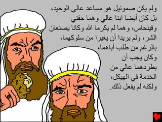 ‫وﻟﻢ یﻜﻦ ﺻﻤﻮﺋﻴﻞ هﻮ ﻡﺴﺎﻋﺪ ﻋﺎﻟﻲ اﻟﻮﺡﻴﺪ،‬
        ‫ﺏﻞ آﺎن أیﻀﺎ اﺏﻨﺎ ﻋﺎﻟﻲ وهﻤﺎ ﺡﻔﻨﻲ‬
‫وﻓﻴﻨﺤﺎس، وهﻤﺎ ﻟﻢ یﻜﺮﻡﺎ اﷲ وآﺎﻧﺎ یﺼﻨﻌﺎن‬
    ‫اﻟﺸﺮ، وﻟﻢ یﺮیﺪا أن یﻐﻴﺮا ﻡﻦ ﺱﻠﻮآﻬﻤﺎ،‬
                 ‫ﺏﺎﻟﺮﻏﻢ ﻡﻦ ﻃﻠﺐ أﺏﺎهﻤﺎ،‬
                           ‫وآﺎن یﺠﺐ أن‬
                      ‫یﻄﺮدهﻤﺎ ﻋﺎﻟﻲ ﻡﻦ‬
                      ‫اﻟﺨﺪﻡﺔ ﻓﻲ اﻟﻬﻴﻜﻞ،‬
                      ‫وﻟﻜﻨﻪ ﻟﻢ یﻔﻌﻞ ذﻟﻚ.‬
 