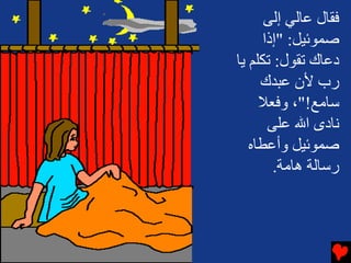 ‫ﻓﻘﺎل ﻋﺎﻟﻲ إﻟﻰ‬
      ‫ﺻﻤﻮﺋﻴﻞ: "إذا‬
‫دﻋﺎك ﺕﻘﻮل: ﺕﻜﻠﻢ یﺎ‬
     ‫رب ﻷن ﻋﺒﺪك‬
     ‫ﺱﺎﻡﻊ!"، وﻓﻌﻼ‬
       ‫ﻧﺎدى اﷲ ﻋﻠﻰ‬
   ‫ﺻﻤﻮﺋﻴﻞ وأﻋﻄﺎﻩ‬
        ‫رﺱﺎﻟﺔ هﺎﻡﺔ.‬
 