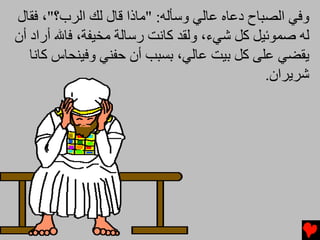 ‫وﻓﻲ اﻟﺼﺒﺎح دﻋﺎﻩ ﻋﺎﻟﻲ وﺱﺄﻟﻪ: "ﻡﺎذا ﻗﺎل ﻟﻚ اﻟﺮب؟"، ﻓﻘﺎل‬
‫ﻟﻪ ﺻﻤﻮﺋﻴﻞ آﻞ ﺵﻲء، وﻟﻘﺪ آﺎﻧﺖ رﺱﺎﻟﺔ ﻡﺨﻴﻔﺔ، ﻓﺎﷲ أراد أن‬
   ‫یﻘﻀﻲ ﻋﻠﻰ آﻞ ﺏﻴﺖ ﻋﺎﻟﻲ، ﺏﺴﺒﺐ أن ﺡﻔﻨﻲ وﻓﻴﻨﺤﺎس آﺎﻧﺎ‬
                                              ‫ﺵﺮیﺮان.‬
 