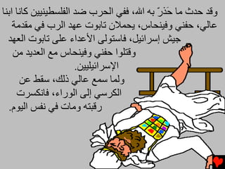 ‫وﻗﺪ ﺡﺪث ﻡﺎ َﺬر ﺏﻪ اﷲ، ﻓﻔﻲ اﻟﺤﺮب ﺽﺪ اﻟﻔﻠﺴﻄﻴﻨﻴﻴﻦ آﺎﻧﺎ اﺏﻨﺎ‬
                                          ‫ﺡ ّ‬
    ‫ﻋﺎﻟﻲ، ﺡﻔﻨﻲ وﻓﻴﻨﺤﺎس، یﺤﻤﻼن ﺕﺎﺏﻮت ﻋﻬﺪ اﻟﺮب ﻓﻲ ﻡﻘﺪﻡﺔ‬
  ‫ﺟﻴﺶ إﺱﺮاﺋﻴﻞ، ﻓﺎﺱﺘﻮﻟﻰ اﻷﻋﺪاء ﻋﻠﻰ ﺕﺎﺏﻮت اﻟﻌﻬﺪ‬
    ‫وﻗﺘﻠﻮا ﺡﻔﻨﻲ وﻓﻴﻨﺤﺎس ﻡﻊ اﻟﻌﺪیﺪ ﻡﻦ‬
                      ‫اﻹﺱﺮاﺋﻴﻠﻴﻴﻦ.‬
      ‫وﻟﻤﺎ ﺱﻤﻊ ﻋﺎﻟﻲ ذﻟﻚ، ﺱﻘﻂ ﻋﻦ‬
     ‫اﻟﻜﺮﺱﻲ إﻟﻰ اﻟﻮراء، ﻓﺎﻧﻜﺴﺮت‬
  ‫رﻗﺒﺘﻪ وﻡﺎت ﻓﻲ ﻧﻔﺲ اﻟﻴﻮم.‬
 