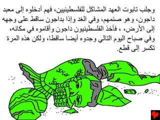 ‫وﺟﻠﺐ ﺕﺎﺏﻮت اﻟﻌﻬﺪ اﻟﻤﺸﺎآﻞ ﻟﻠﻔﻠﺴﻄﻴﻨﻴﻴﻦ، ﻓﻬﻢ أدﺧﻠﻮﻩ إﻟﻰ ﻡﻌﺒﺪ‬
‫داﺟﻮن، وهﻮ ﺻﻨﻤﻬﻢ، وﻓﻲ اﻟﻐﺪ وإذا ﺏﺪاﺟﻮن ﺱﺎﻗﻂ ﻋﻠﻰ وﺟﻬﻪ‬
   ‫إﻟﻰ اﻷرض، ، ﻓﺄﺧﺬ اﻟﻔﻠﺴﻄﻴﻨﻴﻮن داﺟﻮن وأﻗﺎﻡﻮﻩ ﻓﻲ ﻡﻜﺎﻧﻪ،‬
  ‫وﻓﻲ ﺻﺒﺎح اﻟﻴﻮم اﻟﺘﺎﻟﻲ وﺟﺪوﻩ أیﻀﺎ ﺱﺎﻗﻄﺎ، وﻟﻜﻦ هﺬﻩ اﻟﻤﺮة‬
                                            ‫ﺕﻜﺴﺮ إﻟﻰ ﻗﻄﻊ.‬
 