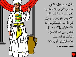 ‫وﻗﺎل ﺻﻤﻮﺋﻴﻞ، اﻟﺬي‬
‫أﺻﺒﺢ اﻵن رﺟﻼ ﻧﺎﺽﺠﺎ،‬
   ‫ﻟﻜﻞ ﺏﻴﺖ إﺱﺮاﺋﻴﻞ: "إن‬
  ‫آﻨﺘﻢ ﺏﻜﻞ ﻗﻠﻮﺏﻜﻢ راﺟﻌﻴﻦ‬
 ‫إﻟﻰ اﻟﺮب، ﻓﻴﻨﻘﺬآﻢ ﻡﻦ یﺪ‬
   ‫اﻟﻔﻠﺴﻄﻴﻨﻴﻴﻦ!"، وﺻ ّق‬
     ‫ﺪ‬
    ‫اﻟﻨﺎس ﻧﺒﻲ اﷲ اﻷﻡﻴﻦ،‬
        ‫وآﺎﻧﺖ یﺪ اﷲ ﺽﺪ‬
    ‫اﻟﻔﻠﺴﻄﻴﻨﻴﻴﻦ ﻃﻮل ﻡﺪة‬
           ‫ﺡﻴﺎة ﺻﻤﻮﺋﻴﻞ.‬
 