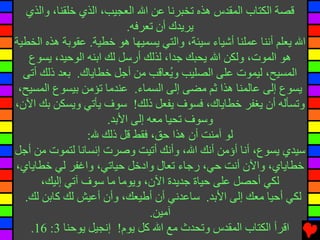 ‫ﻗﺼﺔ اﻟﻜﺘﺎب اﻟﻤﻘﺪس هﺬﻩ ﺕﺨﺒﺮﻧﺎ ﻋﻦ اﷲ اﻟﻌﺠﻴﺐ، اﻟﺬي ﺧﻠﻘﻨﺎ، واﻟﺬي‬
                           ‫یﺮیﺪك أن ﺕﻌﺮﻓﻪ.‬
‫اﷲ یﻌﻠﻢ أﻧﻨﺎ ﻋﻤﻠﻨﺎ أﺵﻴﺎء ﺱﻴﺌﺔ، واﻟﺘﻲ یﺴﻤﻴﻬﺎ هﻮ ﺧﻄﻴﺔ. ﻋﻘﻮﺏﺔ هﺬﻩ اﻟﺨﻄﻴﺔ‬
   ‫هﻮ اﻟﻤﻮت، وﻟﻜﻦ اﷲ یﺤﺒﻚ ﺟﺪا، ﻟﺬﻟﻚ أرﺱﻞ ﻟﻚ اﺏﻨﻪ اﻟﻮﺡﻴﺪ، یﺴﻮع‬
  ‫اﻟﻤﺴﻴﺢ، ﻟﻴﻤﻮت ﻋﻠﻰ اﻟﺼﻠﻴﺐ و ُﻌﺎﻗﺐ ﻡﻦ أﺟﻞ ﺧﻄﺎیﺎك. ﺏﻌﺪ ذﻟﻚ أﺕﻰ‬
                                      ‫ی‬
 ‫یﺴﻮع إﻟﻰ ﻋﺎﻟﻤﻨﺎ هﺬا ﺛﻢ ﻡﻀﻰ إﻟﻰ اﻟﺴﻤﺎء. ﻋﻨﺪﻡﺎ ﺕﺆﻡﻦ ﺏﻴﺴﻮع اﻟﻤﺴﻴﺢ،‬
‫وﺕﺴﺄﻟﻪ أن یﻐﻔﺮ ﺧﻄﺎیﺎك، ﻓﺴﻮف یﻔﻌﻞ ذﻟﻚ! ﺱﻮف یﺄﺕﻲ ویﺴﻜﻦ ﺏﻚ اﻵن،‬
                      ‫وﺱﻮف ﺕﺤﻴﺎ ﻡﻌﻪ إﻟﻰ اﻷﺏﺪ.‬
                 ‫ﻟﻮ ﺁﻡﻨﺖ أن هﺬا ﺡﻖ، ﻓﻘﻂ ﻗﻞ ذﻟﻚ ﷲ:‬
‫ﺱﻴﺪي یﺴﻮع، أﻧﺎ أؤﻡﻦ أﻧﻚ اﷲ، وأﻧﻚ أﺕﻴﺖ وﺻﺮت إﻧﺴﺎﻧﺎ ﻟﺘﻤﻮت ﻡﻦ أﺟﻞ‬
‫ﺧﻄﺎیﺎي، واﻵن أﻧﺖ ﺡﻲ، رﺟﺎء ﺕﻌﺎل وادﺧﻞ ﺡﻴﺎﺕﻲ، واﻏﻔﺮ ﻟﻲ ﺧﻄﺎیﺎي،‬
      ‫ﻟﻜﻲ أﺡﺼﻞ ﻋﻠﻰ ﺡﻴﺎة ﺟﺪیﺪة اﻵن، ویﻮﻡﺎ ﻡﺎ ﺱﻮف ﺁﺕﻲ إﻟﻴﻚ،‬
  ‫ﻟﻜﻲ أﺡﻴﺎ ﻡﻌﻚ إﻟﻰ اﻷﺏﺪ. ﺱﺎﻋﺪﻧﻲ أن أﻃﻴﻌﻚ، وأن أﻋﻴﺶ ﻟﻚ آﺎﺏﻦ ﻟﻚ.‬
                                 ‫ﺁﻡﻴﻦ.‬
    ‫اﻗﺮأ اﻟﻜﺘﺎب اﻟﻤﻘﺪس وﺕﺤﺪث ﻡﻊ اﷲ آﻞ یﻮم! إﻧﺠﻴﻞ یﻮﺡﻨﺎ 3: 61.‬
 