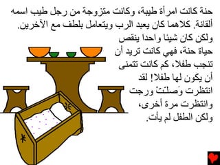 ‫ﺡﻨﺔ آﺎﻧﺖ اﻡﺮأة ﻃﻴﺒﺔ، وآﺎﻧﺖ ﻡﺘﺰوﺟﺔ ﻡﻦ رﺟﻞ ﻃﻴﺐ اﺱﻤﻪ‬
 ‫أﻟﻘﺎﻧﺔ. آﻼهﻤﺎ آﺎن یﻌﺒﺪ اﻟﺮب ویﺘﻌﺎﻡﻞ ﺏﻠﻄﻒ ﻡﻊ اﻵﺧﺮیﻦ.‬
                          ‫وﻟﻜﻦ آﺎن ﺵﻴﺌﺎ واﺡﺪا یﻨﻘﺺ‬
                         ‫ﺡﻴﺎة ﺡﻨﺔ، ﻓﻬﻲ آﺎﻧﺖ ﺕﺮیﺪ أن‬
                          ‫ﺕﻨﺠﺐ ﻃﻔﻼ، آﻢ آﺎﻧﺖ ﺕﺘﻤﻨﻰ‬
                               ‫أن یﻜﻮن ﻟﻬﺎ ﻃﻔﻼ! ﻟﻘﺪ‬
                             ‫اﻧﺘﻈﺮت َﺻﻠـﺖ ورﺟﺖ‬
                                    ‫و ّ ْ‬
                               ‫واﻧﺘﻈﺮت ﻡﺮة أﺧﺮى،‬
                                 ‫وﻟﻜﻦ اﻟﻄﻔﻞ ﻟﻢ یﺄت.‬
 