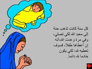 ‫آﻞ ﺱﻨﺔ آﺎﻧﺖ ﺕﺬهﺐ ﺡﻨﺔ‬
‫إﻟﻰ ﻡﻌﺒﺪ اﷲ ﻟﻜﻲ ﺕﺼﻠﻲ،‬
 ‫وﻓﻲ ﻡﺮة وﻋﺪت اﷲ،أﻧﻪ‬
‫إن أﻋﻄﺎهﺎ ﻃﻔﻼ، ﻓﺴﻮف‬
    ‫ﺕﻌﻄﻴﻪ ﷲ، ﻟﻜﻲ یﻜﻮن‬
         ‫ﺧﺎدﻡﺎ ﷲ داﺋﻤﺎ.‬
 