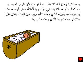 ‫وﺏﻌﺪ ﻓﺘﺮة وﺟﻴﺰة اﻡﺘﻸ ﻗﻠﺐ ﺡﻨﺔ ﻓﺮﺡﺎ، ﻷن اﻟﺮب ﻟﻢ یﻨﺴﻬﺎ‬
‫واﺱﺘﺠﺎب ﻟﻬﺎ ﺻﻼﺕﻬﺎ، هﻲ وزوﺟﻬﺎ أﻟﻘﺎﻧﺔ ﺻﺎر ﻟﻬﻤﺎ ﻃﻔﻼ،‬
‫وﺱﻤﻴﺎﻩ ﺻﻤﻮﺋﻴﻞ، اﻟﺬي ﻡﻌﻨﺎﻩ "ُﺱﺘﺠﻴﺐ ﻡﻦ اﷲ"، وﻟﻜﻦ هﻞ‬
                        ‫ا‬
                  ‫ﺱﺘﺘﺬآﺮ ﺡﻨﺔ اﻟﻮﻋﺪ اﻟﺬي وﻋﺪﺕﻪ ﻟﻠﺮب؟‬
 