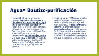 Agua= Bautizo-purificación
• Hechos 8:36-39 6Y yendo por el
camino, llegaron a cierta agua, y
dijo el eunuco: Aquí hay agua; ¿qué
impide que yo sea bautizado? 37
Felipe dijo: Si crees de todo corazón,
bien puedes.Y respondiendo, dijo:
Creo que Jesucristo es el Hijo de Dios.
38Y mandó parar el carro; y
descendieron ambos al agua, Felipe
y el eunuco, y le bautizó. 39 Cuando
subieron del agua, el Espíritu del
Señor arrebató a Felipe; y el eunuco
no le vio más, y siguió gozoso su
camino.
• Efesios 5:25-27 25 Maridos, amad a
vuestras mujeres, así como Cristo
amó a la iglesia, y se entregó a sí
mismo por ella, 26 para santificarla,
habiéndola purificado en el
lavamiento del agua por la palabra,
27 a fin de presentársela a sí mismo,
una iglesia gloriosa, que no tuviese
mancha ni arruga ni cosa semejante,
sino que fuese santa y sin mancha
 