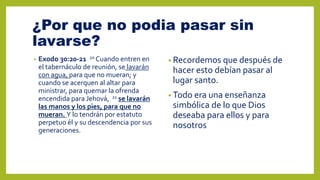 ¿Por que no podia pasar sin
lavarse?
• Exodo 30:20-21 20 Cuando entren en
el tabernáculo de reunión, se lavarán
con agua, para que no mueran; y
cuando se acerquen al altar para
ministrar, para quemar la ofrenda
encendida para Jehová, 21 se lavarán
las manos y los pies, para que no
mueran. Y lo tendrán por estatuto
perpetuo él y su descendencia por sus
generaciones.
• Recordemos que después de
hacer esto debían pasar al
lugar santo.
• Todo era una enseñanza
simbólica de lo que Dios
deseaba para ellos y para
nosotros
 