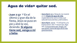 Agua de vida= quitar sed.
•Juan 7:37 37 En el
último y gran día de la
fiesta, Jesús se puso en
pie y alzó la voz,
diciendo: Si alguno
tiene sed, venga a mí
y beba.
• Apocalipsis 22:1 Después me mostró
un río limpio de agua de vida,
resplandeciente como cristal, que
salía del trono de Dios y del Cordero.
• Apocalipsis. 22:17 17Y el Espíritu y la
Esposa dicen:Ven.Y el que oye, diga:
Ven.Y el que tiene sed, venga; y el
que quiera, tome del agua de la vida
gratuitamente.
 