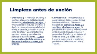 Limpieza antes de unción
• Exodo 29:4-7 4Y llevarás a Aarón y a
sus hijos a la puerta del tabernáculo
de reunión, y los lavarás con agua. 5
Y tomarás las vestiduras, y vestirás a
Aarón la túnica, el manto del efod, el
efod y el pectoral, y le ceñirás con el
cinto del efod; 6 y pondrás la mitra
sobre su cabeza, y sobre la mitra
pondrás la diadema santa. 7 Luego
tomarás el aceite de la unción, y lo
derramarás sobre su cabeza, y le
ungirás.
• Leviticos 8:5-8 5Y dijo Moisés a la
congregación: Esto es lo que Jehová
ha mandado hacer. 6 Entonces
Moisés hizo acercarse a Aarón y a
sus hijos, y los lavó con agua. 7Y
puso sobre él la túnica, y le ciñó con el
cinto; le vistió después el manto, y
puso sobre él el efod, y lo ciñó con el
cinto del efod, y lo ajustó con él. 8
Luego le puso encima el pectoral, y
puso dentro del mismo los Urim y
Tumim.
 