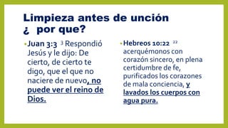 Limpieza antes de unción
¿ por que?
•Juan 3:3 3 Respondió
Jesús y le dijo: De
cierto, de cierto te
digo, que el que no
naciere de nuevo, no
puede ver el reino de
Dios.
•Hebreos 10:22 22
acerquémonos con
corazón sincero, en plena
certidumbre de fe,
purificados los corazones
de mala conciencia, y
lavados los cuerpos con
agua pura.
 