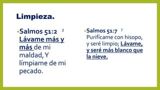 Limpieza.
•Salmos 51:2 2
Lávame más y
más de mi
maldad,Y
límpiame de mi
pecado.
•Salmos 51:7 7
Purifícame con hisopo,
y seré limpio; Lávame,
y seré más blanco que
la nieve.
 
