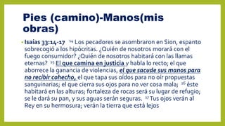 Pies (camino)-Manos(mis
obras)
• Isaías 33:14-17 14 Los pecadores se asombraron en Sion, espanto
sobrecogió a los hipócritas. ¿Quién de nosotros morará con el
fuego consumidor? ¿Quién de nosotros habitará con las llamas
eternas? 15 El que camina en justicia y habla lo recto; el que
aborrece la ganancia de violencias, el que sacude sus manos para
no recibir cohecho, el que tapa sus oídos para no oír propuestas
sanguinarias; el que cierra sus ojos para no ver cosa mala; 16 éste
habitará en las alturas; fortaleza de rocas será su lugar de refugio;
se le dará su pan, y sus aguas serán seguras. 17 Tus ojos verán al
Rey en su hermosura; verán la tierra que está lejos
 