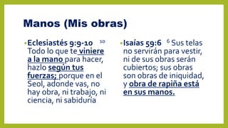 Manos (Mis obras)
•Eclesiastés 9:9-10 10
Todo lo que te viniere
a la mano para hacer,
hazlo según tus
fuerzas; porque en el
Seol, adonde vas, no
hay obra, ni trabajo, ni
ciencia, ni sabiduría.
•Isaías 59:6 6 Sus telas
no servirán para vestir,
ni de sus obras serán
cubiertos; sus obras
son obras de iniquidad,
y obra de rapiña está
en sus manos.
 