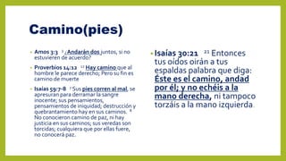 Camino(pies)
• Amos 3:3 3 ¿Andarán dos juntos, si no
estuvieren de acuerdo?
• Proverbios 14:12 12 Hay camino que al
hombre le parece derecho; Pero su fin es
camino de muerte
• Isaías 59:7-8 7 Sus pies corren al mal, se
apresuran para derramar la sangre
inocente; sus pensamientos,
pensamientos de iniquidad; destrucción y
quebrantamiento hay en sus caminos. 8
No conocieron camino de paz, ni hay
justicia en sus caminos; sus veredas son
torcidas; cualquiera que por ellas fuere,
no conocerá paz.
• Isaías 30:21 21 Entonces
tus oídos oirán a tus
espaldas palabra que diga:
Éste es el camino, andad
por él; y no echéis a la
mano derecha, ni tampoco
torzáis a la mano izquierda.
 