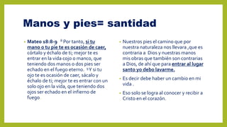 Manos y pies= santidad
• Mateo 18:8-9 8 Por tanto, si tu
mano o tu pie te es ocasión de caer,
córtalo y échalo de ti; mejor te es
entrar en la vida cojo o manco, que
teniendo dos manos o dos pies ser
echado en el fuego eterno. 9Y si tu
ojo te es ocasión de caer, sácalo y
échalo de ti; mejor te es entrar con un
solo ojo en la vida, que teniendo dos
ojos ser echado en el infierno de
fuego.
• Nuestros pies el camino que por
nuestra naturaleza nos llevara ,que es
contraria a Dios y nuestras manos
mis obras que también son contrarias
a Dios, de ahí que para entrar al lugar
santo yo debo lavarme.
• Es decir debe haber un cambio en mi
vida .
• Eso solo se logra al conocer y recibir a
Cristo en el corazón.
 