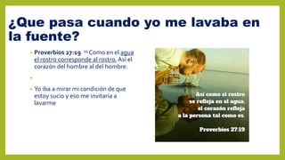 ¿Que pasa cuando yo me lavaba en
la fuente?
• Proverbios 27:19 19 Como en el agua
el rostro corresponde al rostro, Así el
corazón del hombre al del hombre.
•
• Yo iba a mirar mi condición de que
estoy sucio y eso me invitaría a
lavarme
 