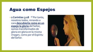 Agua como Espejos
• 2 Corintios 3:18 18 Por tanto,
nosotros todos, mirando a
cara descubierta como en un
espejo la gloria del Señor,
somos transformados de
gloria en gloria en la misma
imagen, como por el Espíritu
del Señor.
 