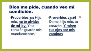 Dios me pide, cuando veo mi
condición.
•Proverbios 3:1 Hijo
mío, no te olvides
de mi ley, Y tu
corazón guarde mis
mandamientos;
•Proverbios 23:26 26
Dame, hijo mío, tu
corazón, Y miren
tus ojos por mis
caminos
 