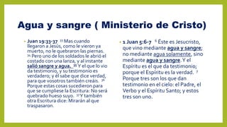 Agua y sangre ( Ministerio de Cristo)
• Juan 19:33-37 33 Mas cuando
llegaron a Jesús, como le vieron ya
muerto, no le quebraron las piernas.
34 Pero uno de los soldados le abrió el
costado con una lanza, y al instante
salió sangre y agua. 35 Y el que lo vio
da testimonio, y su testimonio es
verdadero; y él sabe que dice verdad,
para que vosotros también creáis. 36
Porque estas cosas sucedieron para
que se cumpliese la Escritura: No será
quebrado hueso suyo. 37Y también
otra Escritura dice: Mirarán al que
traspasaron.
• 1 Juan 5:6-7 6 Éste es Jesucristo,
que vino mediante agua y sangre;
no mediante agua solamente, sino
mediante agua y sangre.Y el
Espíritu es el que da testimonio;
porque el Espíritu es la verdad. 7
Porque tres son los que dan
testimonio en el cielo: el Padre, el
Verbo y el Espíritu Santo; y estos
tres son uno.
 