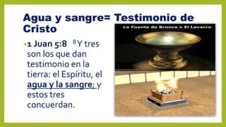 Agua y sangre= Testimonio de
Cristo
•1 Juan 5:8 8Y tres
son los que dan
testimonio en la
tierra: el Espíritu, el
agua y la sangre; y
estos tres
concuerdan.
 