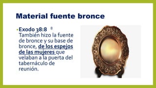Material fuente bronce
•Exodo 38:8 8
También hizo la fuente
de bronce y su base de
bronce, de los espejos
de las mujeres que
velaban a la puerta del
tabernáculo de
reunión.
 