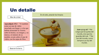 Un detalle
Mar de cristal
Base en la tierra
En el cielo ,estarán los limpios
Juan 17:15-16 15 No
ruego que los quites del
mundo, sino que los
guardes del mal. 16 No
son del mundo, como
tampoco yo soy del
mundo.
Apocalipsis 15:2 2 Vi también
como un mar de vidrio
mezclado con fuego; y a los que
habían alcanzado la victoria
sobre la bestia y su imagen, y su
marca y el número de su
nombre, en pie sobre el mar de
vidrio, con las arpas de Dios.
 