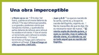 Una obra imperceptible
• 1 Reyes 19:11-12 11 Él le dijo: Sal
fuera, y ponte en el monte delante de
Jehová.Y he aquí Jehová que pasaba,
y un grande y poderoso viento que
rompía los montes, y quebraba las
peñas delante de Jehová; pero Jehová
no estaba en el viento.Y tras el viento
un terremoto; pero Jehová no estaba
en el terremoto. 12Y tras el
terremoto un fuego; pero Jehová no
estaba en el fuego. Y tras el fuego un
silbo apacible y delicado.
• Juan 3:6-8 6 Lo que es nacido de
la carne, carne es; y lo que es
nacido del Espíritu, espíritu es. 7
No te maravilles de que te dije: Os
es necesario nacer de nuevo. 8 El
viento sopla de donde quiere, y
oyes su sonido; mas ni sabes de
dónde viene, ni a dónde va; así
es todo aquel que es nacido del
Espíritu.
 