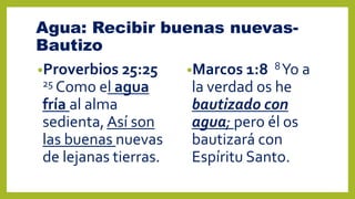 Agua: Recibir buenas nuevas-
Bautizo
•Proverbios 25:25
25 Como el agua
fría al alma
sedienta,Así son
las buenas nuevas
de lejanas tierras.
•Marcos 1:8 8Yo a
la verdad os he
bautizado con
agua; pero él os
bautizará con
Espíritu Santo.
 