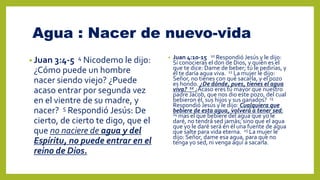 Agua : Nacer de nuevo-vida
• Juan 3:4-5 4 Nicodemo le dijo:
¿Cómo puede un hombre
nacer siendo viejo? ¿Puede
acaso entrar por segunda vez
en el vientre de su madre, y
nacer? 5 Respondió Jesús: De
cierto, de cierto te digo, que el
que no naciere de agua y del
Espíritu, no puede entrar en el
reino de Dios.
• Juan 4:10-15 10 Respondió Jesús y le dijo:
Si conocieras el don de Dios, y quién es el
que te dice: Dame de beber; tú le pedirías, y
él te daría agua viva. 11 La mujer le dijo:
Señor, no tienes con qué sacarla, y el pozo
es hondo. ¿De dónde, pues, tienes el agua
viva? 12 ¿Acaso eres tú mayor que nuestro
padre Jacob, que nos dio este pozo, del cual
bebieron él, sus hijos y sus ganados? 13
Respondió Jesús y le dijo: Cualquiera que
bebiere de esta agua, volverá a tener sed;
14 mas el que bebiere del agua que yo le
daré, no tendrá sed jamás; sino que el agua
que yo le daré será en él una fuente de agua
que salte para vida eterna. 15 La mujer le
dijo: Señor, dame esa agua, para que no
tenga yo sed, ni venga aquí a sacarla.
 