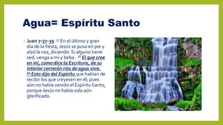 Agua= Espíritu Santo
• Juan 7:37-39 37 En el último y gran
día de la fiesta, Jesús se puso en pie y
alzó la voz, diciendo: Si alguno tiene
sed, venga a mí y beba. 38 El que cree
en mí, como dice la Escritura, de su
interior correrán ríos de agua viva.
39 Esto dijo del Espíritu que habían de
recibir los que creyesen en él; pues
aún no había venido el Espíritu Santo,
porque Jesús no había sido aún
glorificado.
 