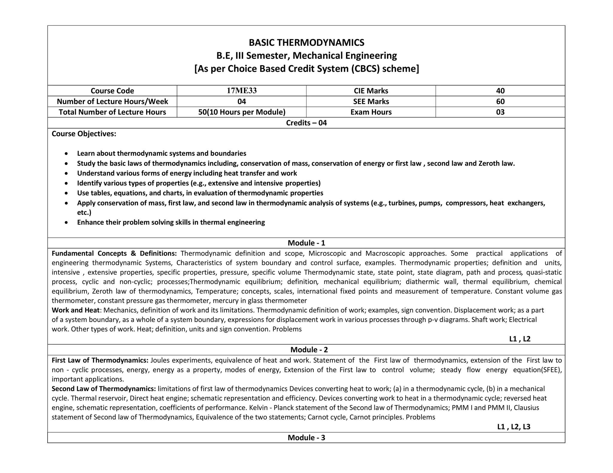 BASIC THERMODYNAMICS
B.E, III Semester, Mechanical Engineering
[As per Choice Based Credit System (CBCS) scheme]
Course Code 17ME33 CIE Marks 40
Number of Lecture Hours/Week 04 SEE Marks 60
Total Number of Lecture Hours 50(10 Hours per Module) Exam Hours 03
Credits – 04
Course Objectives:
 Learn about thermodynamic systems and boundaries
 Study the basic laws of thermodynamics including, conservation of mass, conservation of energy or first law , second law and Zeroth law.
 Understand various forms of energy including heat transfer and work
 Identify various types of properties (e.g., extensive and intensive properties)
 Use tables, equations, and charts, in evaluation of thermodynamic properties
 Apply conservation of mass, first law, and second law in thermodynamic analysis of systems (e.g., turbines, pumps, compressors, heat exchangers,
etc.)
 Enhance their problem solving skills in thermal engineering
Module - 1
Fundamental Concepts & Definitions: Thermodynamic definition and scope, Microscopic and Macroscopic approaches. Some practical applications of
engineering thermodynamic Systems, Characteristics of system boundary and control surface, examples. Thermodynamic properties; definition and units,
intensive , extensive properties, specific properties, pressure, specific volume Thermodynamic state, state point, state diagram, path and process, quasi-static
process, cyclic and non-cyclic; processes;Thermodynamic equilibrium; definition, mechanical equilibrium; diathermic wall, thermal equilibrium, chemical
equilibrium, Zeroth law of thermodynamics, Temperature; concepts, scales, international fixed points and measurement of temperature. Constant volume gas
thermometer, constant pressure gas thermometer, mercury in glass thermometer
Work and Heat: Mechanics, definition of work and its limitations. Thermodynamic definition of work; examples, sign convention. Displacement work; as a part
of a system boundary, as a whole of a system boundary, expressions for displacement work in various processes through p-v diagrams. Shaft work; Electrical
work. Other types of work. Heat; definition, units and sign convention. Problems
L1 , L2
Module - 2
First Law of Thermodynamics: Joules experiments, equivalence of heat and work. Statement of the First law of thermodynamics, extension of the First law to
non - cyclic processes, energy, energy as a property, modes of energy, Extension of the First law to control volume; steady flow energy equation(SFEE),
important applications.
Second Law of Thermodynamics: limitations of first law of thermodynamics Devices converting heat to work; (a) in a thermodynamic cycle, (b) in a mechanical
cycle. Thermal reservoir, Direct heat engine; schematic representation and efficiency. Devices converting work to heat in a thermodynamic cycle; reversed heat
engine, schematic representation, coefficients of performance. Kelvin - Planck statement of the Second law of Thermodynamics; PMM I and PMM II, Clausius
statement of Second law of Thermodynamics, Equivalence of the two statements; Carnot cycle, Carnot principles. Problems
L1 , L2, L3
Module - 3
 