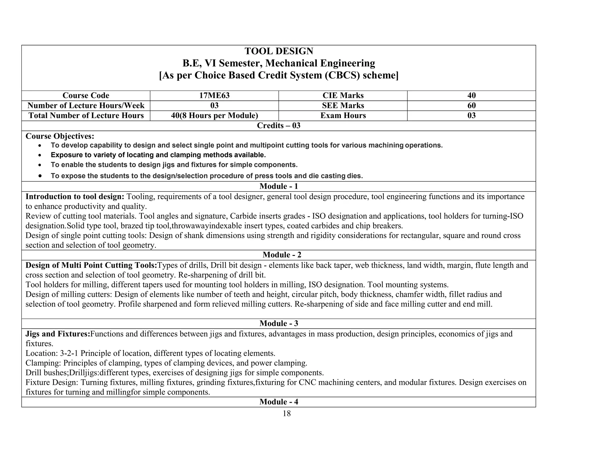 18
TOOL DESIGN
B.E, VI Semester, Mechanical Engineering
[As per Choice Based Credit System (CBCS) scheme]
Course Code 17ME63 CIE Marks 40
Number of Lecture Hours/Week 03 SEE Marks 60
Total Number of Lecture Hours 40(8 Hours per Module) Exam Hours 03
Credits – 03
Course Objectives:
 To develop capability to design and select single point and multipoint cutting tools for various machining operations.
 Exposure to variety of locating and clamping methods available.
 To enable the students to design jigs and fixtures for simple components.
 To expose the students to the design/selection procedure of press tools and die casting dies.
Module - 1
Introduction to tool design: Tooling, requirements of a tool designer, general tool design procedure, tool engineering functions and its importance
to enhance productivity and quality.
Review of cutting tool materials. Tool angles and signature, Carbide inserts grades - ISO designation and applications, tool holders for turning-ISO
designation.Solid type tool, brazed tip tool,throwawayindexable insert types, coated carbides and chip breakers.
Design of single point cutting tools: Design of shank dimensions using strength and rigidity considerations for rectangular, square and round cross
section and selection of tool geometry.
Module - 2
Design of Multi Point Cutting Tools:Types of drills, Drill bit design - elements like back taper, web thickness, land width, margin, flute length and
cross section and selection of tool geometry. Re-sharpening of drill bit.
Tool holders for milling, different tapers used for mounting tool holders in milling, ISO designation. Tool mounting systems.
Design of milling cutters: Design of elements like number of teeth and height, circular pitch, body thickness, chamfer width, fillet radius and
selection of tool geometry. Profile sharpened and form relieved milling cutters. Re-sharpening of side and face milling cutter and end mill.
Module - 3
Jigs and Fixtures:Functions and differences between jigs and fixtures, advantages in mass production, design principles, economics of jigs and
fixtures.
Location: 3-2-1 Principle of location, different types of locating elements.
Clamping: Principles of clamping, types of clamping devices, and power clamping.
Drill bushes;Drilljigs:different types, exercises of designing jigs for simple components.
Fixture Design: Turning fixtures, milling fixtures, grinding fixtures,fixturing for CNC machining centers, and modular fixtures. Design exercises on
fixtures for turning and millingfor simple components.
Module - 4
 