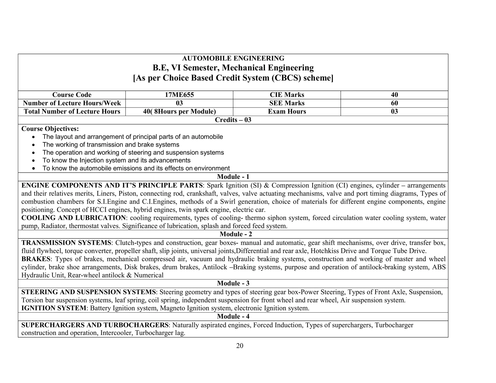 20
AUTOMOBILE ENGINEERING
B.E, VI Semester, Mechanical Engineering
[As per Choice Based Credit System (CBCS) scheme]
Course Code 17ME655 CIE Marks 40
Number of Lecture Hours/Week 03 SEE Marks 60
Total Number of Lecture Hours 40( 8Hours per Module) Exam Hours 03
Credits – 03
Course Objectives:
 The layout and arrangement of principal parts of an automobile
 The working of transmission and brake systems
 The operation and working of steering and suspension systems
 To know the Injection system and its advancements
 To know the automobile emissions and its effects on environment
Module - 1
ENGINE COMPONENTS AND IT’S PRINCIPLE PARTS: Spark Ignition (SI) & Compression Ignition (CI) engines, cylinder – arrangements
and their relatives merits, Liners, Piston, connecting rod, crankshaft, valves, valve actuating mechanisms, valve and port timing diagrams, Types of
combustion chambers for S.I.Engine and C.I.Engines, methods of a Swirl generation, choice of materials for different engine components, engine
positioning. Concept of HCCI engines, hybrid engines, twin spark engine, electric car.
COOLING AND LUBRICATION: cooling requirements, types of cooling- thermo siphon system, forced circulation water cooling system, water
pump, Radiator, thermostat valves. Significance of lubrication, splash and forced feed system.
Module - 2
TRANSMISSION SYSTEMS: Clutch-types and construction, gear boxes- manual and automatic, gear shift mechanisms, over drive, transfer box,
fluid flywheel, torque converter, propeller shaft, slip joints, universal joints,Differential and rear axle, Hotchkiss Drive and Torque Tube Drive.
BRAKES: Types of brakes, mechanical compressed air, vacuum and hydraulic braking systems, construction and working of master and wheel
cylinder, brake shoe arrangements, Disk brakes, drum brakes, Antilock –Braking systems, purpose and operation of antilock-braking system, ABS
Hydraulic Unit, Rear-wheel antilock & Numerical
Module - 3
STEERING AND SUSPENSION SYSTEMS: Steering geometry and types of steering gear box-Power Steering, Types of Front Axle, Suspension,
Torsion bar suspension systems, leaf spring, coil spring, independent suspension for front wheel and rear wheel, Air suspension system.
IGNITION SYSTEM: Battery Ignition system, Magneto Ignition system, electronic Ignition system.
Module - 4
SUPERCHARGERS AND TURBOCHARGERS: Naturally aspirated engines, Forced Induction, Types of superchargers, Turbocharger
construction and operation, Intercooler, Turbocharger lag.
 