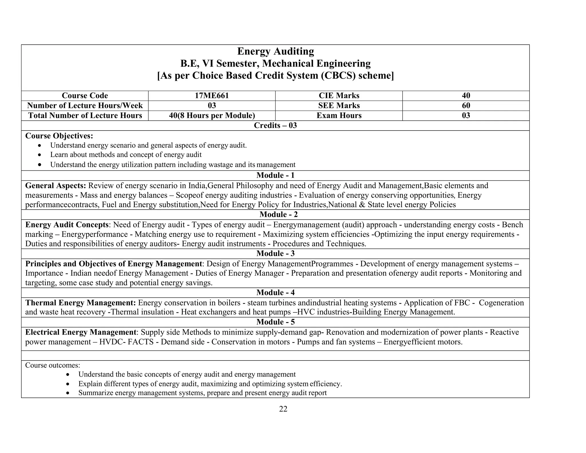 22
Energy Auditing
B.E, VI Semester, Mechanical Engineering
[As per Choice Based Credit System (CBCS) scheme]
Course Code 17ME661 CIE Marks 40
Number of Lecture Hours/Week 03 SEE Marks 60
Total Number of Lecture Hours 40(8 Hours per Module) Exam Hours 03
Credits – 03
Course Objectives:
 Understand energy scenario and general aspects of energy audit.
 Learn about methods and concept of energy audit
 Understand the energy utilization pattern including wastage and its management
Module - 1
General Aspects: Review of energy scenario in India,General Philosophy and need of Energy Audit and Management,Basic elements and
measurements - Mass and energy balances – Scopeof energy auditing industries - Evaluation of energy conserving opportunities, Energy
performancecontracts, Fuel and Energy substitution,Need for Energy Policy for Industries,National & State level energy Policies
Module - 2
Energy Audit Concepts: Need of Energy audit - Types of energy audit – Energymanagement (audit) approach - understanding energy costs - Bench
marking – Energyperformance - Matching energy use to requirement - Maximizing system efficiencies -Optimizing the input energy requirements -
Duties and responsibilities of energy auditors- Energy audit instruments - Procedures and Techniques.
Module - 3
Principles and Objectives of Energy Management: Design of Energy ManagementProgrammes - Development of energy management systems –
Importance - Indian needof Energy Management - Duties of Energy Manager - Preparation and presentation ofenergy audit reports - Monitoring and
targeting, some case study and potential energy savings.
Module - 4
Thermal Energy Management: Energy conservation in boilers - steam turbines andindustrial heating systems - Application of FBC - Cogeneration
and waste heat recovery -Thermal insulation - Heat exchangers and heat pumps –HVC industries-Building Energy Management.
Module - 5
Electrical Energy Management: Supply side Methods to minimize supply-demand gap- Renovation and modernization of power plants - Reactive
power management – HVDC- FACTS - Demand side - Conservation in motors - Pumps and fan systems – Energyefficient motors.
Course outcomes:
 Understand the basic concepts of energy audit and energy management
 Explain different types of energy audit, maximizing and optimizing system efficiency.
 Summarize energy management systems, prepare and present energy audit report
 