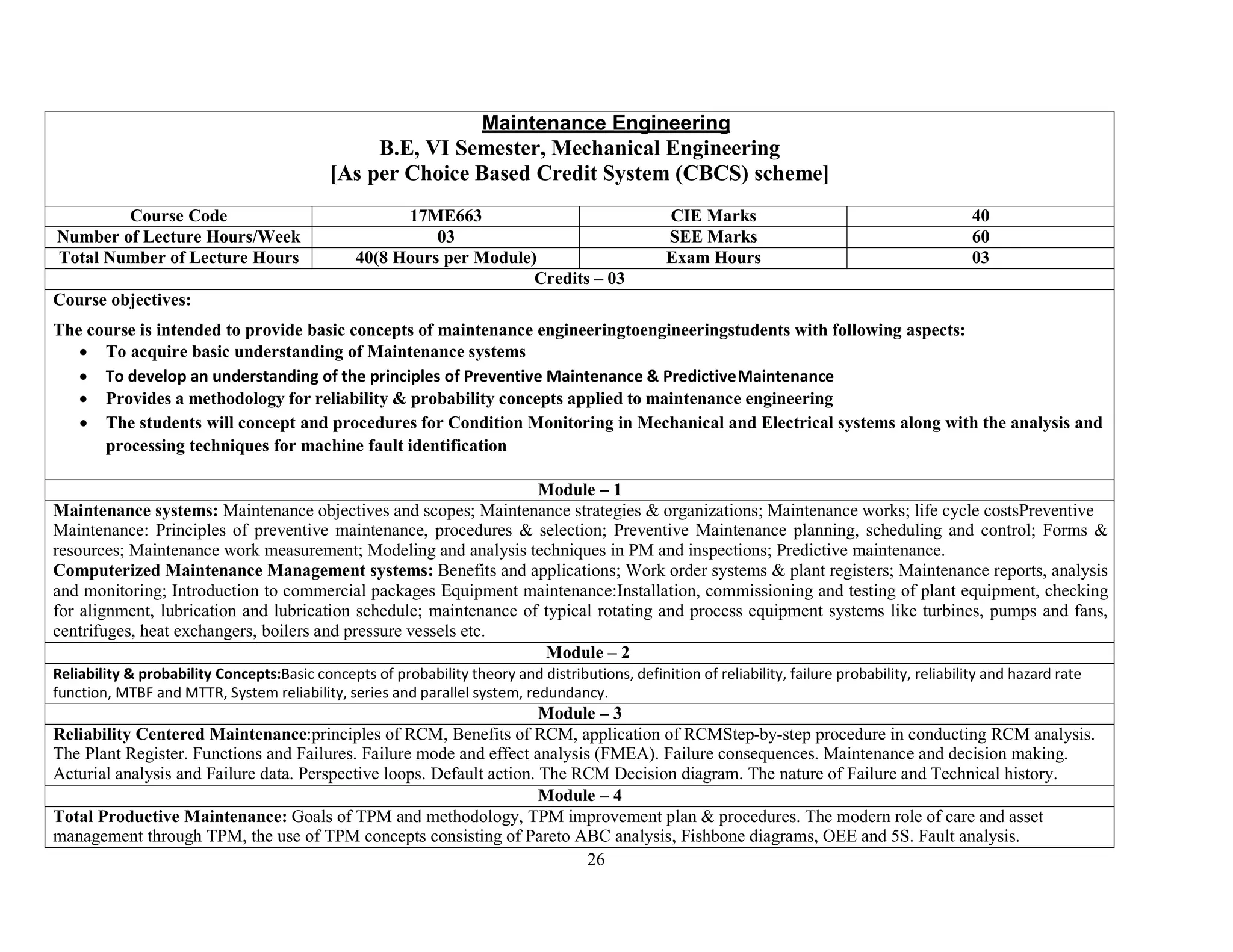 26
Maintenance Engineering
B.E, VI Semester, Mechanical Engineering
[As per Choice Based Credit System (CBCS) scheme]
Course Code 17ME663 CIE Marks 40
Number of Lecture Hours/Week 03 SEE Marks 60
Total Number of Lecture Hours 40(8 Hours per Module) Exam Hours 03
Credits – 03
Course objectives:
The course is intended to provide basic concepts of maintenance engineeringtoengineeringstudents with following aspects:
 To acquire basic understanding of Maintenance systems
 To develop an understanding of the principles of Preventive Maintenance & PredictiveMaintenance
 Provides a methodology for reliability & probability concepts applied to maintenance engineering
 The students will concept and procedures for Condition Monitoring in Mechanical and Electrical systems along with the analysis and
processing techniques for machine fault identification
Module – 1
Maintenance systems: Maintenance objectives and scopes; Maintenance strategies & organizations; Maintenance works; life cycle costsPreventive
Maintenance: Principles of preventive maintenance, procedures & selection; Preventive Maintenance planning, scheduling and control; Forms &
resources; Maintenance work measurement; Modeling and analysis techniques in PM and inspections; Predictive maintenance.
Computerized Maintenance Management systems: Benefits and applications; Work order systems & plant registers; Maintenance reports, analysis
and monitoring; Introduction to commercial packages Equipment maintenance:Installation, commissioning and testing of plant equipment, checking
for alignment, lubrication and lubrication schedule; maintenance of typical rotating and process equipment systems like turbines, pumps and fans,
centrifuges, heat exchangers, boilers and pressure vessels etc.
Module – 2
Reliability & probability Concepts:Basic concepts of probability theory and distributions, definition of reliability, failure probability, reliability and hazard rate
function, MTBF and MTTR, System reliability, series and parallel system, redundancy.
Module – 3
Reliability Centered Maintenance:principles of RCM, Benefits of RCM, application of RCMStep-by-step procedure in conducting RCM analysis.
The Plant Register. Functions and Failures. Failure mode and effect analysis (FMEA). Failure consequences. Maintenance and decision making.
Acturial analysis and Failure data. Perspective loops. Default action. The RCM Decision diagram. The nature of Failure and Technical history.
Module – 4
Total Productive Maintenance: Goals of TPM and methodology, TPM improvement plan & procedures. The modern role of care and asset
management through TPM, the use of TPM concepts consisting of Pareto ABC analysis, Fishbone diagrams, OEE and 5S. Fault analysis.
 