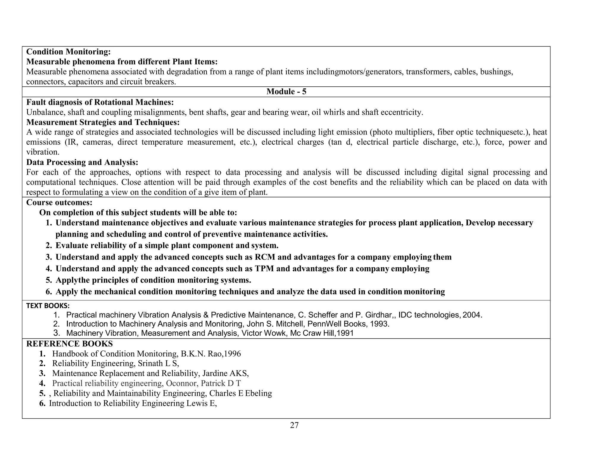 27
Condition Monitoring:
Measurable phenomena from different Plant Items:
Measurable phenomena associated with degradation from a range of plant items includingmotors/generators, transformers, cables, bushings,
connectors, capacitors and circuit breakers.
Module - 5
Fault diagnosis of Rotational Machines:
Unbalance, shaft and coupling misalignments, bent shafts, gear and bearing wear, oil whirls and shaft eccentricity.
Measurement Strategies and Techniques:
A wide range of strategies and associated technologies will be discussed including light emission (photo multipliers, fiber optic techniquesetc.), heat
emissions (IR, cameras, direct temperature measurement, etc.), electrical charges (tan d, electrical particle discharge, etc.), force, power and
vibration.
Data Processing and Analysis:
For each of the approaches, options with respect to data processing and analysis will be discussed including digital signal processing and
computational techniques. Close attention will be paid through examples of the cost benefits and the reliability which can be placed on data with
respect to formulating a view on the condition of a give item of plant.
Course outcomes:
On completion of this subject students will be able to:
1. Understand maintenance objectives and evaluate various maintenance strategies for process plant application, Develop necessary
planning and scheduling and control of preventive maintenance activities.
2. Evaluate reliability of a simple plant component and system.
3. Understand and apply the advanced concepts such as RCM and advantages for a company employing them
4. Understand and apply the advanced concepts such as TPM and advantages for a company employing
5. Applythe principles of condition monitoring systems.
6. Apply the mechanical condition monitoring techniques and analyze the data used in condition monitoring
TEXT BOOKS:
1. Practical machinery Vibration Analysis & Predictive Maintenance, C. Scheffer and P. Girdhar,, IDC technologies, 2004.
2. Introduction to Machinery Analysis and Monitoring, John S. Mitchell, PennWell Books, 1993.
3. Machinery Vibration, Measurement and Analysis, Victor Wowk, Mc Craw Hill,1991
REFERENCE BOOKS
1. Handbook of Condition Monitoring, B.K.N. Rao,1996
2. Reliability Engineering, Srinath L S,
3. Maintenance Replacement and Reliability, Jardine AKS,
4. Practical reliability engineering, Oconnor, Patrick D T
5. , Reliability and Maintainability Engineering, Charles E Ebeling
6. Introduction to Reliability Engineering Lewis E,
 