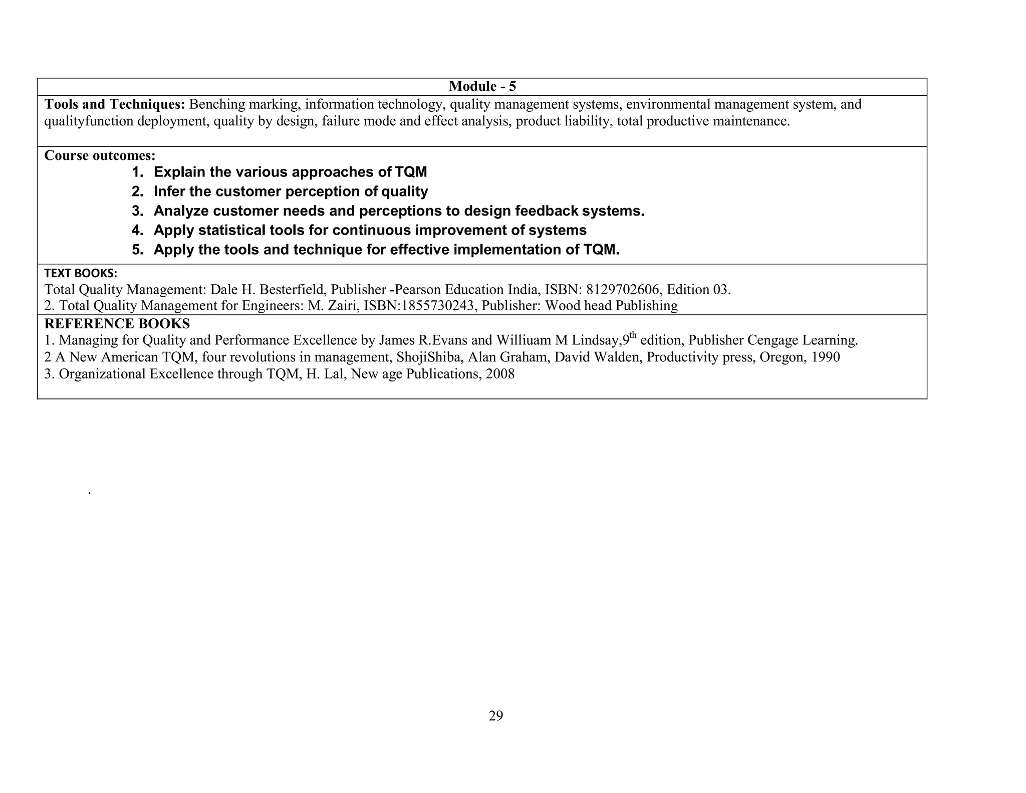 29
Module - 5
Tools and Techniques: Benching marking, information technology, quality management systems, environmental management system, and
qualityfunction deployment, quality by design, failure mode and effect analysis, product liability, total productive maintenance.
Course outcomes:
1. Explain the various approaches of TQM
2. Infer the customer perception of quality
3. Analyze customer needs and perceptions to design feedback systems.
4. Apply statistical tools for continuous improvement of systems
5. Apply the tools and technique for effective implementation of TQM.
TEXT BOOKS:
Total Quality Management: Dale H. Besterfield, Publisher -Pearson Education India, ISBN: 8129702606, Edition 03.
2. Total Quality Management for Engineers: M. Zairi, ISBN:1855730243, Publisher: Wood head Publishing
REFERENCE BOOKS
1. Managing for Quality and Performance Excellence by James R.Evans and Williuam M Lindsay,9th
edition, Publisher Cengage Learning.
2 A New American TQM, four revolutions in management, ShojiShiba, Alan Graham, David Walden, Productivity press, Oregon, 1990
3. Organizational Excellence through TQM, H. Lal, New age Publications, 2008
.
 