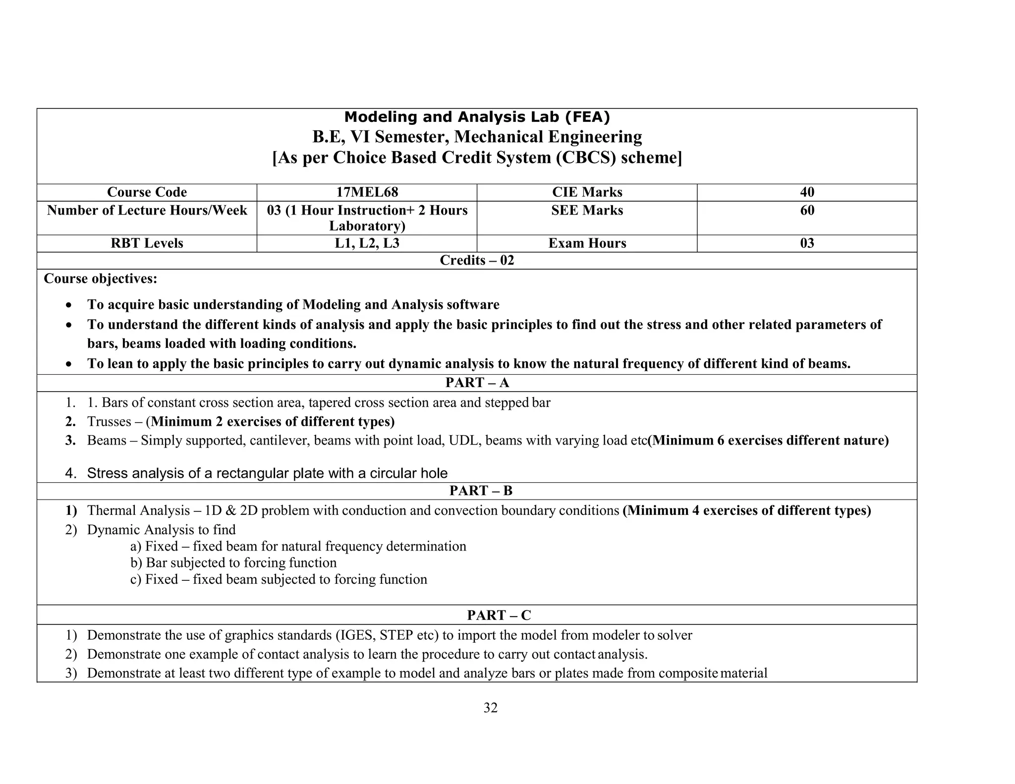 32
Modeling and Analysis Lab (FEA)
B.E, VI Semester, Mechanical Engineering
[As per Choice Based Credit System (CBCS) scheme]
Course Code 17MEL68 CIE Marks 40
Number of Lecture Hours/Week 03 (1 Hour Instruction+ 2 Hours
Laboratory)
SEE Marks 60
RBT Levels L1, L2, L3 Exam Hours 03
Credits – 02
Course objectives:
 To acquire basic understanding of Modeling and Analysis software
 To understand the different kinds of analysis and apply the basic principles to find out the stress and other related parameters of
bars, beams loaded with loading conditions.
 To lean to apply the basic principles to carry out dynamic analysis to know the natural frequency of different kind of beams.
PART – A
1. 1. Bars of constant cross section area, tapered cross section area and stepped bar
2. Trusses – (Minimum 2 exercises of different types)
3. Beams – Simply supported, cantilever, beams with point load, UDL, beams with varying load etc(Minimum 6 exercises different nature)
4. Stress analysis of a rectangular plate with a circular hole
PART – B
1) Thermal Analysis – 1D & 2D problem with conduction and convection boundary conditions (Minimum 4 exercises of different types)
2) Dynamic Analysis to find
a) Fixed – fixed beam for natural frequency determination
b) Bar subjected to forcing function
c) Fixed – fixed beam subjected to forcing function
PART – C
1) Demonstrate the use of graphics standards (IGES, STEP etc) to import the model from modeler to solver
2) Demonstrate one example of contact analysis to learn the procedure to carry out contact analysis.
3) Demonstrate at least two different type of example to model and analyze bars or plates made from compositematerial
 