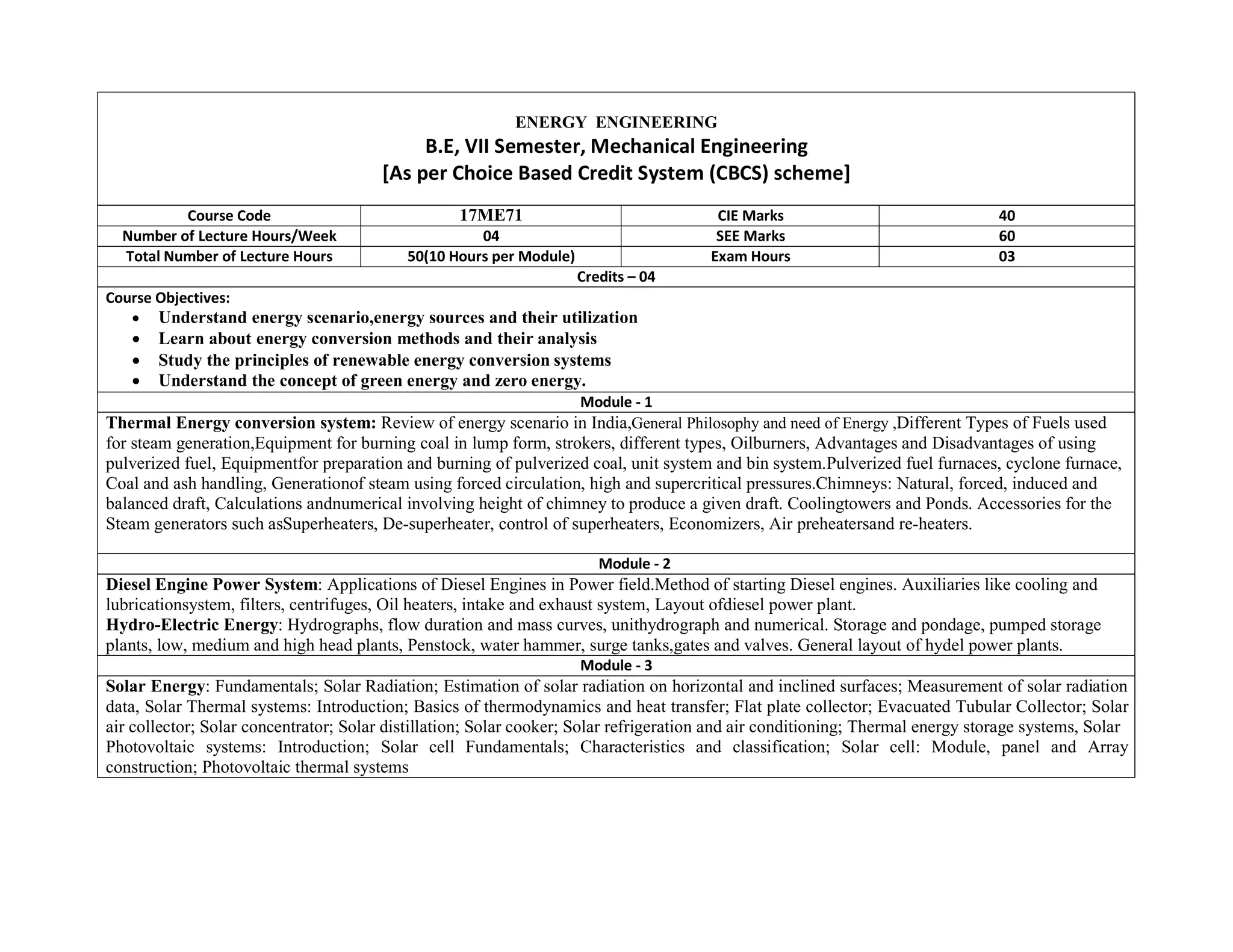 ENERGY ENGINEERING
B.E, VII Semester, Mechanical Engineering
[As per Choice Based Credit System (CBCS) scheme]
Course Code 17ME71 CIE Marks 40
Number of Lecture Hours/Week 04 SEE Marks 60
Total Number of Lecture Hours 50(10 Hours per Module) Exam Hours 03
Credits – 04
Course Objectives:
 Understand energy scenario,energy sources and their utilization
 Learn about energy conversion methods and their analysis
 Study the principles of renewable energy conversion systems
 Understand the concept of green energy and zero energy.
Module - 1
Thermal Energy conversion system: Review of energy scenario in India,General Philosophy and need of Energy ,Different Types of Fuels used
for steam generation,Equipment for burning coal in lump form, strokers, different types, Oilburners, Advantages and Disadvantages of using
pulverized fuel, Equipmentfor preparation and burning of pulverized coal, unit system and bin system.Pulverized fuel furnaces, cyclone furnace,
Coal and ash handling, Generationof steam using forced circulation, high and supercritical pressures.Chimneys: Natural, forced, induced and
balanced draft, Calculations andnumerical involving height of chimney to produce a given draft. Coolingtowers and Ponds. Accessories for the
Steam generators such asSuperheaters, De-superheater, control of superheaters, Economizers, Air preheatersand re-heaters.
Module - 2
Diesel Engine Power System: Applications of Diesel Engines in Power field.Method of starting Diesel engines. Auxiliaries like cooling and
lubricationsystem, filters, centrifuges, Oil heaters, intake and exhaust system, Layout ofdiesel power plant.
Hydro-Electric Energy: Hydrographs, flow duration and mass curves, unithydrograph and numerical. Storage and pondage, pumped storage
plants, low, medium and high head plants, Penstock, water hammer, surge tanks,gates and valves. General layout of hydel power plants.
Module - 3
Solar Energy: Fundamentals; Solar Radiation; Estimation of solar radiation on horizontal and inclined surfaces; Measurement of solar radiation
data, Solar Thermal systems: Introduction; Basics of thermodynamics and heat transfer; Flat plate collector; Evacuated Tubular Collector; Solar
air collector; Solar concentrator; Solar distillation; Solar cooker; Solar refrigeration and air conditioning; Thermal energy storage systems, Solar
Photovoltaic systems: Introduction; Solar cell Fundamentals; Characteristics and classification; Solar cell: Module, panel and Array
construction; Photovoltaic thermal systems
 