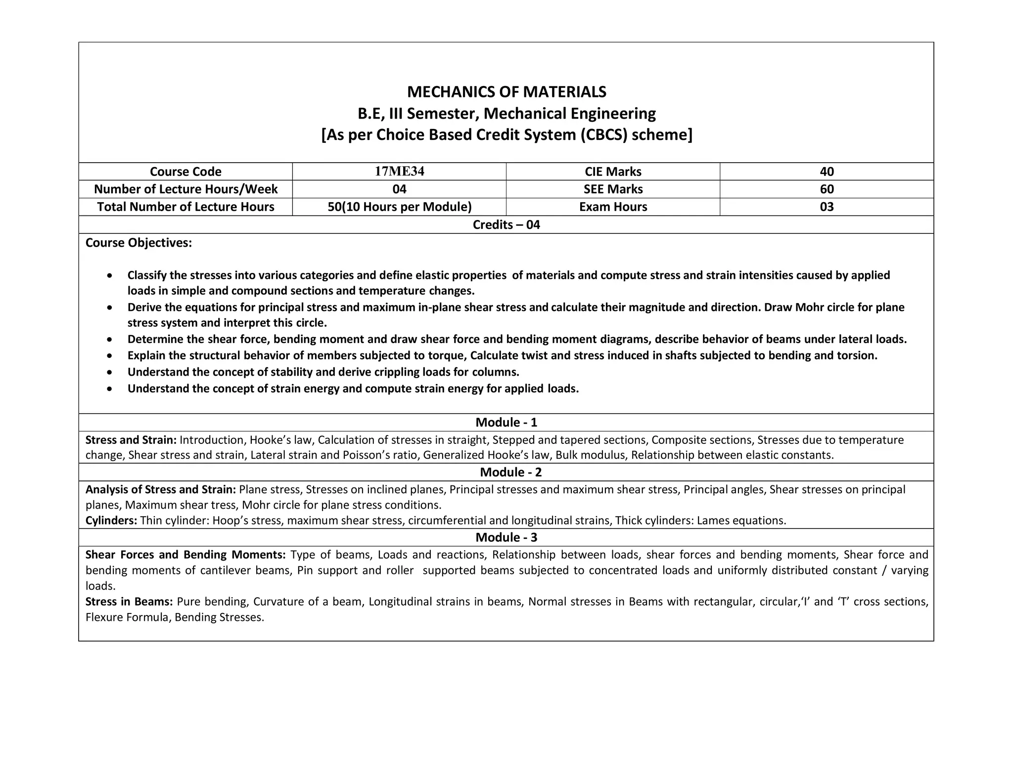 MECHANICS OF MATERIALS
B.E, III Semester, Mechanical Engineering
[As per Choice Based Credit System (CBCS) scheme]
Course Code 17ME34 CIE Marks 40
Number of Lecture Hours/Week 04 SEE Marks 60
Total Number of Lecture Hours 50(10 Hours per Module) Exam Hours 03
Credits – 04
Course Objectives:
 Classify the stresses into various categories and define elastic properties of materials and compute stress and strain intensities caused by applied
loads in simple and compound sections and temperature changes.
 Derive the equations for principal stress and maximum in-plane shear stress and calculate their magnitude and direction. Draw Mohr circle for plane
stress system and interpret this circle.
 Determine the shear force, bending moment and draw shear force and bending moment diagrams, describe behavior of beams under lateral loads.
 Explain the structural behavior of members subjected to torque, Calculate twist and stress induced in shafts subjected to bending and torsion.
 Understand the concept of stability and derive crippling loads for columns.
 Understand the concept of strain energy and compute strain energy for applied loads.
Module - 1
Stress and Strain: Introduction, Hooke’s law, Calculation of stresses in straight, Stepped and tapered sections, Composite sections, Stresses due to temperature
change, Shear stress and strain, Lateral strain and Poisson’s ratio, Generalized Hooke’s law, Bulk modulus, Relationship between elastic constants.
Module - 2
Analysis of Stress and Strain: Plane stress, Stresses on inclined planes, Principal stresses and maximum shear stress, Principal angles, Shear stresses on principal
planes, Maximum shear tress, Mohr circle for plane stress conditions.
Cylinders: Thin cylinder: Hoop’s stress, maximum shear stress, circumferential and longitudinal strains, Thick cylinders: Lames equations.
Module - 3
Shear Forces and Bending Moments: Type of beams, Loads and reactions, Relationship between loads, shear forces and bending moments, Shear force and
bending moments of cantilever beams, Pin support and roller supported beams subjected to concentrated loads and uniformly distributed constant / varying
loads.
Stress in Beams: Pure bending, Curvature of a beam, Longitudinal strains in beams, Normal stresses in Beams with rectangular, circular,‘I’ and ‘T’ cross sections,
Flexure Formula, Bending Stresses.
 