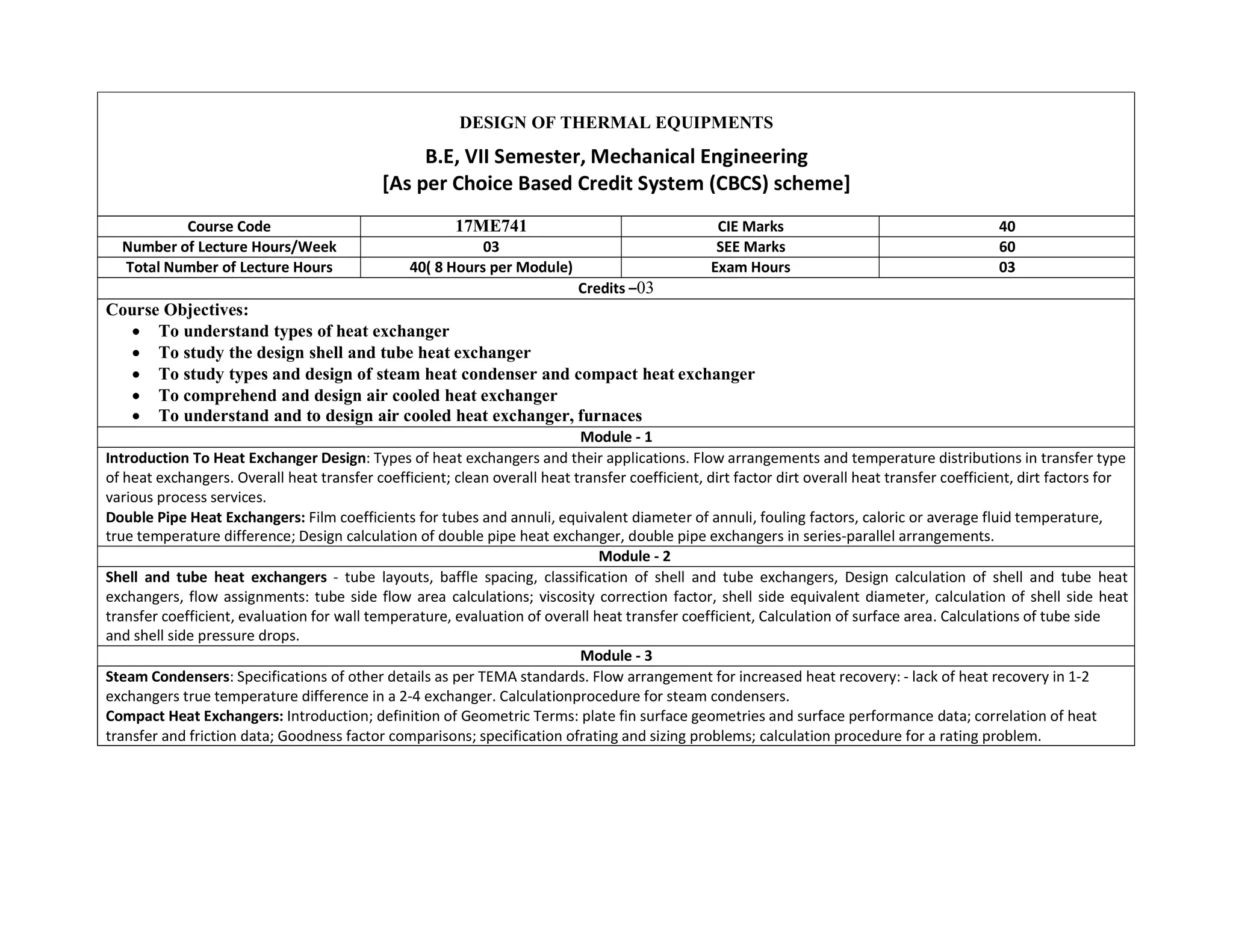 DESIGN OF THERMAL EQUIPMENTS
B.E, VII Semester, Mechanical Engineering
[As per Choice Based Credit System (CBCS) scheme]
Course Code 17ME741 CIE Marks 40
Number of Lecture Hours/Week 03 SEE Marks 60
Total Number of Lecture Hours 40( 8 Hours per Module) Exam Hours 03
Credits –03
Course Objectives:
 To understand types of heat exchanger
 To study the design shell and tube heat exchanger
 To study types and design of steam heat condenser and compact heat exchanger
 To comprehend and design air cooled heat exchanger
 To understand and to design air cooled heat exchanger, furnaces
Module - 1
Introduction To Heat Exchanger Design: Types of heat exchangers and their applications. Flow arrangements and temperature distributions in transfer type
of heat exchangers. Overall heat transfer coefficient; clean overall heat transfer coefficient, dirt factor dirt overall heat transfer coefficient, dirt factors for
various process services.
Double Pipe Heat Exchangers: Film coefficients for tubes and annuli, equivalent diameter of annuli, fouling factors, caloric or average fluid temperature,
true temperature difference; Design calculation of double pipe heat exchanger, double pipe exchangers in series-parallel arrangements.
Module - 2
Shell and tube heat exchangers - tube layouts, baffle spacing, classification of shell and tube exchangers, Design calculation of shell and tube heat
exchangers, flow assignments: tube side flow area calculations; viscosity correction factor, shell side equivalent diameter, calculation of shell side heat
transfer coefficient, evaluation for wall temperature, evaluation of overall heat transfer coefficient, Calculation of surface area. Calculations of tube side
and shell side pressure drops.
Module - 3
Steam Condensers: Specifications of other details as per TEMA standards. Flow arrangement for increased heat recovery: - lack of heat recovery in 1-2
exchangers true temperature difference in a 2-4 exchanger. Calculationprocedure for steam condensers.
Compact Heat Exchangers: Introduction; definition of Geometric Terms: plate fin surface geometries and surface performance data; correlation of heat
transfer and friction data; Goodness factor comparisons; specification ofrating and sizing problems; calculation procedure for a rating problem.
 