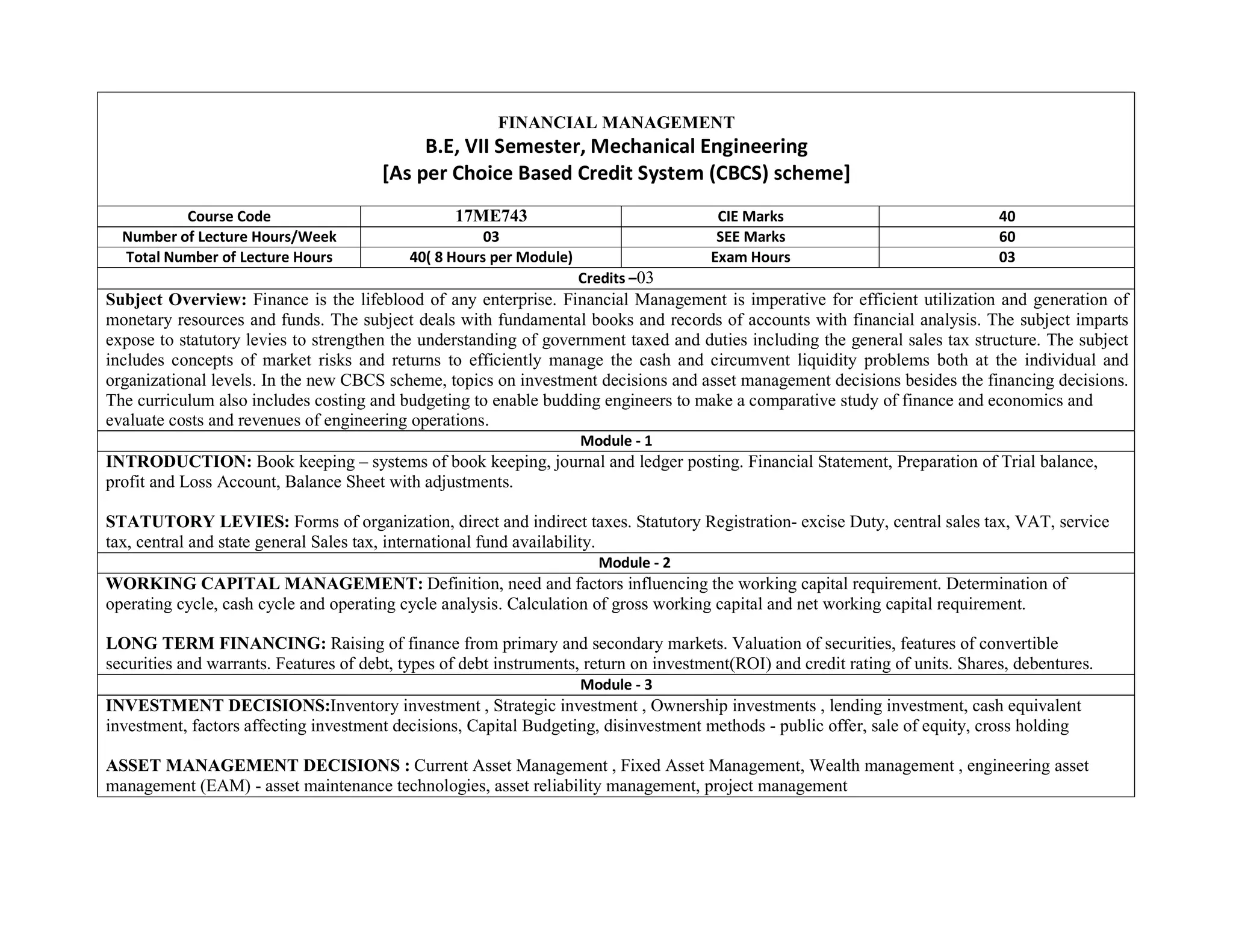 FINANCIAL MANAGEMENT
B.E, VII Semester, Mechanical Engineering
[As per Choice Based Credit System (CBCS) scheme]
Course Code 17ME743 CIE Marks 40
Number of Lecture Hours/Week 03 SEE Marks 60
Total Number of Lecture Hours 40( 8 Hours per Module) Exam Hours 03
Credits –03
Subject Overview: Finance is the lifeblood of any enterprise. Financial Management is imperative for efficient utilization and generation of
monetary resources and funds. The subject deals with fundamental books and records of accounts with financial analysis. The subject imparts
expose to statutory levies to strengthen the understanding of government taxed and duties including the general sales tax structure. The subject
includes concepts of market risks and returns to efficiently manage the cash and circumvent liquidity problems both at the individual and
organizational levels. In the new CBCS scheme, topics on investment decisions and asset management decisions besides the financing decisions.
The curriculum also includes costing and budgeting to enable budding engineers to make a comparative study of finance and economics and
evaluate costs and revenues of engineering operations.
Module - 1
INTRODUCTION: Book keeping – systems of book keeping, journal and ledger posting. Financial Statement, Preparation of Trial balance,
profit and Loss Account, Balance Sheet with adjustments.
STATUTORY LEVIES: Forms of organization, direct and indirect taxes. Statutory Registration- excise Duty, central sales tax, VAT, service
tax, central and state general Sales tax, international fund availability.
Module - 2
WORKING CAPITAL MANAGEMENT: Definition, need and factors influencing the working capital requirement. Determination of
operating cycle, cash cycle and operating cycle analysis. Calculation of gross working capital and net working capital requirement.
LONG TERM FINANCING: Raising of finance from primary and secondary markets. Valuation of securities, features of convertible
securities and warrants. Features of debt, types of debt instruments, return on investment(ROI) and credit rating of units. Shares, debentures.
Module - 3
INVESTMENT DECISIONS:Inventory investment , Strategic investment , Ownership investments , lending investment, cash equivalent
investment, factors affecting investment decisions, Capital Budgeting, disinvestment methods - public offer, sale of equity, cross holding
ASSET MANAGEMENT DECISIONS : Current Asset Management , Fixed Asset Management, Wealth management , engineering asset
management (EAM) - asset maintenance technologies, asset reliability management, project management
 