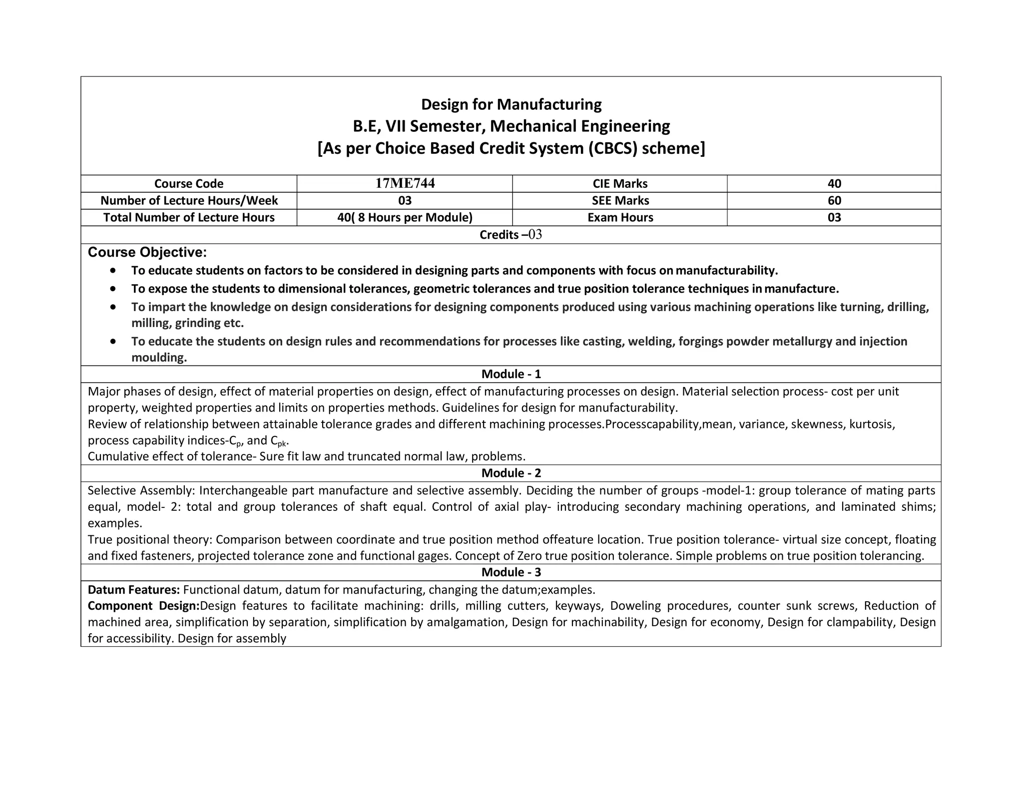 Design for Manufacturing
B.E, VII Semester, Mechanical Engineering
[As per Choice Based Credit System (CBCS) scheme]
Course Code 17ME744 CIE Marks 40
Number of Lecture Hours/Week 03 SEE Marks 60
Total Number of Lecture Hours 40( 8 Hours per Module) Exam Hours 03
Credits –03
Course Objective:
 To educate students on factors to be considered in designing parts and components with focus on manufacturability.
 To expose the students to dimensional tolerances, geometric tolerances and true position tolerance techniques inmanufacture.
 To impart the knowledge on design considerations for designing components produced using various machining operations like turning, drilling,
milling, grinding etc.
 To educate the students on design rules and recommendations for processes like casting, welding, forgings powder metallurgy and injection
moulding.
Module - 1
Major phases of design, effect of material properties on design, effect of manufacturing processes on design. Material selection process- cost per unit
property, weighted properties and limits on properties methods. Guidelines for design for manufacturability.
Review of relationship between attainable tolerance grades and different machining processes.Processcapability,mean, variance, skewness, kurtosis,
process capability indices-Cp, and Cpk.
Cumulative effect of tolerance- Sure fit law and truncated normal law, problems.
Module - 2
Selective Assembly: Interchangeable part manufacture and selective assembly. Deciding the number of groups -model-1: group tolerance of mating parts
equal, model- 2: total and group tolerances of shaft equal. Control of axial play- introducing secondary machining operations, and laminated shims;
examples.
True positional theory: Comparison between coordinate and true position method offeature location. True position tolerance- virtual size concept, floating
and fixed fasteners, projected tolerance zone and functional gages. Concept of Zero true position tolerance. Simple problems on true position tolerancing.
Module - 3
Datum Features: Functional datum, datum for manufacturing, changing the datum;examples.
Component Design:Design features to facilitate machining: drills, milling cutters, keyways, Doweling procedures, counter sunk screws, Reduction of
machined area, simplification by separation, simplification by amalgamation, Design for machinability, Design for economy, Design for clampability, Design
for accessibility. Design for assembly
 