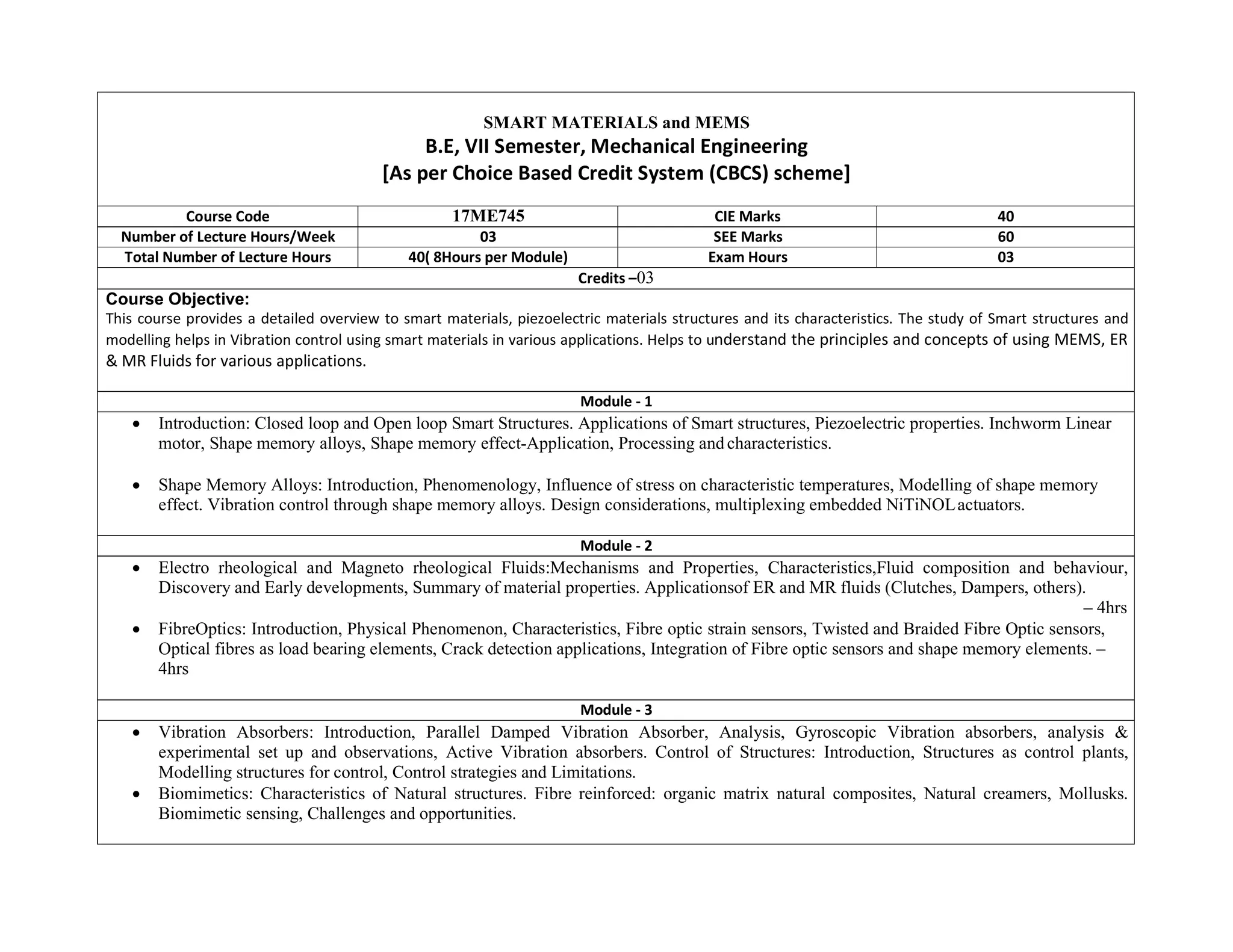 SMART MATERIALS and MEMS
B.E, VII Semester, Mechanical Engineering
[As per Choice Based Credit System (CBCS) scheme]
Course Code 17ME745 CIE Marks 40
Number of Lecture Hours/Week 03 SEE Marks 60
Total Number of Lecture Hours 40( 8Hours per Module) Exam Hours 03
Credits –03
Course Objective:
This course provides a detailed overview to smart materials, piezoelectric materials structures and its characteristics. The study of Smart structures and
modelling helps in Vibration control using smart materials in various applications. Helps to understand the principles and concepts of using MEMS, ER
& MR Fluids for various applications.
Module - 1
 Introduction: Closed loop and Open loop Smart Structures. Applications of Smart structures, Piezoelectric properties. Inchworm Linear
motor, Shape memory alloys, Shape memory effect-Application, Processing andcharacteristics.
 Shape Memory Alloys: Introduction, Phenomenology, Influence of stress on characteristic temperatures, Modelling of shape memory
effect. Vibration control through shape memory alloys. Design considerations, multiplexing embedded NiTiNOLactuators.
Module - 2
 Electro rheological and Magneto rheological Fluids:Mechanisms and Properties, Characteristics,Fluid composition and behaviour,
Discovery and Early developments, Summary of material properties. Applicationsof ER and MR fluids (Clutches, Dampers, others).
– 4hrs
 FibreOptics: Introduction, Physical Phenomenon, Characteristics, Fibre optic strain sensors, Twisted and Braided Fibre Optic sensors,
Optical fibres as load bearing elements, Crack detection applications, Integration of Fibre optic sensors and shape memory elements. –
4hrs
Module - 3
 Vibration Absorbers: Introduction, Parallel Damped Vibration Absorber, Analysis, Gyroscopic Vibration absorbers, analysis &
experimental set up and observations, Active Vibration absorbers. Control of Structures: Introduction, Structures as control plants,
Modelling structures for control, Control strategies and Limitations.
 Biomimetics: Characteristics of Natural structures. Fibre reinforced: organic matrix natural composites, Natural creamers, Mollusks.
Biomimetic sensing, Challenges and opportunities.
 