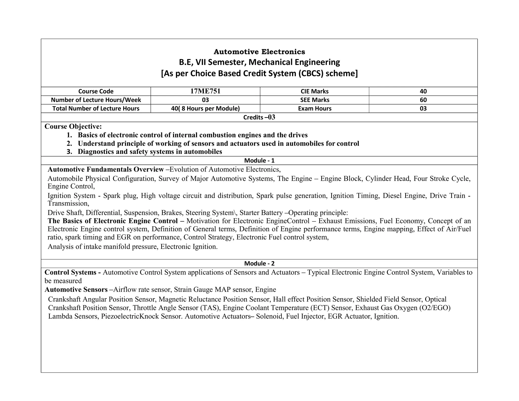 Automotive Electronics
B.E, VII Semester, Mechanical Engineering
[As per Choice Based Credit System (CBCS) scheme]
Course Code 17ME751 CIE Marks 40
Number of Lecture Hours/Week 03 SEE Marks 60
Total Number of Lecture Hours 40( 8 Hours per Module) Exam Hours 03
Credits –03
Course Objective:
1. Basics of electronic control of internal combustion engines and the drives
2. Understand principle of working of sensors and actuators used in automobiles for control
3. Diagnostics and safety systems in automobiles
Module - 1
Automotive Fundamentals Overview –Evolution of Automotive Electronics,
Automobile Physical Configuration, Survey of Major Automotive Systems, The Engine – Engine Block, Cylinder Head, Four Stroke Cycle,
Engine Control,
Ignition System - Spark plug, High voltage circuit and distribution, Spark pulse generation, Ignition Timing, Diesel Engine, Drive Train -
Transmission,
Drive Shaft, Differential, Suspension, Brakes, Steering System, Starter Battery –Operating principle:
The Basics of Electronic Engine Control – Motivation for Electronic EngineControl – Exhaust Emissions, Fuel Economy, Concept of an
Electronic Engine control system, Definition of General terms, Definition of Engine performance terms, Engine mapping, Effect of Air/Fuel
ratio, spark timing and EGR on performance, Control Strategy, Electronic Fuel control system,
Analysis of intake manifold pressure, Electronic Ignition.
Module - 2
Control Systems - Automotive Control System applications of Sensors and Actuators – Typical Electronic Engine Control System, Variables to
be measured
Automotive Sensors –Airflow rate sensor, Strain Gauge MAP sensor, Engine
Crankshaft Angular Position Sensor, Magnetic Reluctance Position Sensor, Hall effect Position Sensor, Shielded Field Sensor, Optical
Crankshaft Position Sensor, Throttle Angle Sensor (TAS), Engine Coolant Temperature (ECT) Sensor, Exhaust Gas Oxygen (O2/EGO)
Lambda Sensors, PiezoelectricKnock Sensor. Automotive Actuators– Solenoid, Fuel Injector, EGR Actuator, Ignition.
 