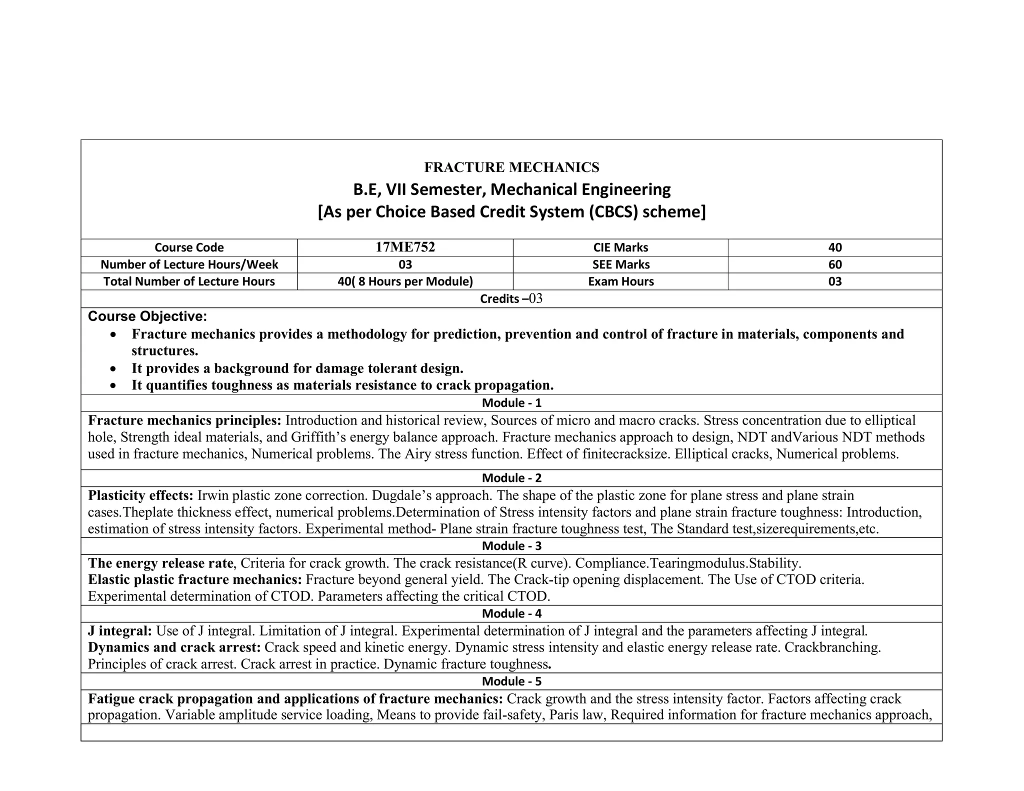 FRACTURE MECHANICS
B.E, VII Semester, Mechanical Engineering
[As per Choice Based Credit System (CBCS) scheme]
Course Code 17ME752 CIE Marks 40
Number of Lecture Hours/Week 03 SEE Marks 60
Total Number of Lecture Hours 40( 8 Hours per Module) Exam Hours 03
Credits –03
Course Objective:
 Fracture mechanics provides a methodology for prediction, prevention and control of fracture in materials, components and
structures.
 It provides a background for damage tolerant design.
 It quantifies toughness as materials resistance to crack propagation.
Module - 1
Fracture mechanics principles: Introduction and historical review, Sources of micro and macro cracks. Stress concentration due to elliptical
hole, Strength ideal materials, and Griffith’s energy balance approach. Fracture mechanics approach to design, NDT andVarious NDT methods
used in fracture mechanics, Numerical problems. The Airy stress function. Effect of finitecracksize. Elliptical cracks, Numerical problems.
Module - 2
Plasticity effects: Irwin plastic zone correction. Dugdale’s approach. The shape of the plastic zone for plane stress and plane strain
cases.Theplate thickness effect, numerical problems.Determination of Stress intensity factors and plane strain fracture toughness: Introduction,
estimation of stress intensity factors. Experimental method- Plane strain fracture toughness test, The Standard test,sizerequirements,etc.
Module - 3
The energy release rate, Criteria for crack growth. The crack resistance(R curve). Compliance.Tearingmodulus.Stability.
Elastic plastic fracture mechanics: Fracture beyond general yield. The Crack-tip opening displacement. The Use of CTOD criteria.
Experimental determination of CTOD. Parameters affecting the critical CTOD.
Module - 4
J integral: Use of J integral. Limitation of J integral. Experimental determination of J integral and the parameters affecting J integral.
Dynamics and crack arrest: Crack speed and kinetic energy. Dynamic stress intensity and elastic energy release rate. Crackbranching.
Principles of crack arrest. Crack arrest in practice. Dynamic fracture toughness.
Module - 5
Fatigue crack propagation and applications of fracture mechanics: Crack growth and the stress intensity factor. Factors affecting crack
propagation. Variable amplitude service loading, Means to provide fail-safety, Paris law, Required information for fracture mechanics approach,
 