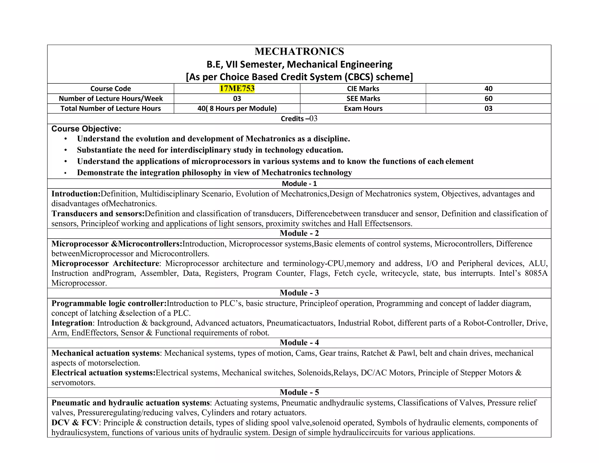 MECHATRONICS
B.E, VII Semester, Mechanical Engineering
[As per Choice Based Credit System (CBCS) scheme]
Course Code 17ME753 CIE Marks 40
Number of Lecture Hours/Week 03 SEE Marks 60
Total Number of Lecture Hours 40( 8 Hours per Module) Exam Hours 03
Credits –03
Course Objective:
• Understand the evolution and development of Mechatronics as a discipline.
• Substantiate the need for interdisciplinary study in technology education.
• Understand the applications of microprocessors in various systems and to know the functions of each element
• Demonstrate the integration philosophy in view of Mechatronics technology
Module - 1
Introduction:Definition, Multidisciplinary Scenario, Evolution of Mechatronics,Design of Mechatronics system, Objectives, advantages and
disadvantages ofMechatronics.
Transducers and sensors:Definition and classification of transducers, Differencebetween transducer and sensor, Definition and classification of
sensors, Principleof working and applications of light sensors, proximity switches and Hall Effectsensors.
Module - 2
Microprocessor &Microcontrollers:Introduction, Microprocessor systems,Basic elements of control systems, Microcontrollers, Difference
betweenMicroprocessor and Microcontrollers.
Microprocessor Architecture: Microprocessor architecture and terminology-CPU,memory and address, I/O and Peripheral devices, ALU,
Instruction andProgram, Assembler, Data, Registers, Program Counter, Flags, Fetch cycle, writecycle, state, bus interrupts. Intel’s 8085A
Microprocessor.
Module - 3
Programmable logic controller:Introduction to PLC’s, basic structure, Principleof operation, Programming and concept of ladder diagram,
concept of latching &selection of a PLC.
Integration: Introduction & background, Advanced actuators, Pneumaticactuators, Industrial Robot, different parts of a Robot-Controller, Drive,
Arm, EndEffectors, Sensor & Functional requirements of robot.
Module - 4
Mechanical actuation systems: Mechanical systems, types of motion, Cams, Gear trains, Ratchet & Pawl, belt and chain drives, mechanical
aspects of motorselection.
Electrical actuation systems:Electrical systems, Mechanical switches, Solenoids,Relays, DC/AC Motors, Principle of Stepper Motors &
servomotors.
Module - 5
Pneumatic and hydraulic actuation systems: Actuating systems, Pneumatic andhydraulic systems, Classifications of Valves, Pressure relief
valves, Pressureregulating/reducing valves, Cylinders and rotary actuators.
DCV & FCV: Principle & construction details, types of sliding spool valve,solenoid operated, Symbols of hydraulic elements, components of
hydraulicsystem, functions of various units of hydraulic system. Design of simple hydrauliccircuits for various applications.
 