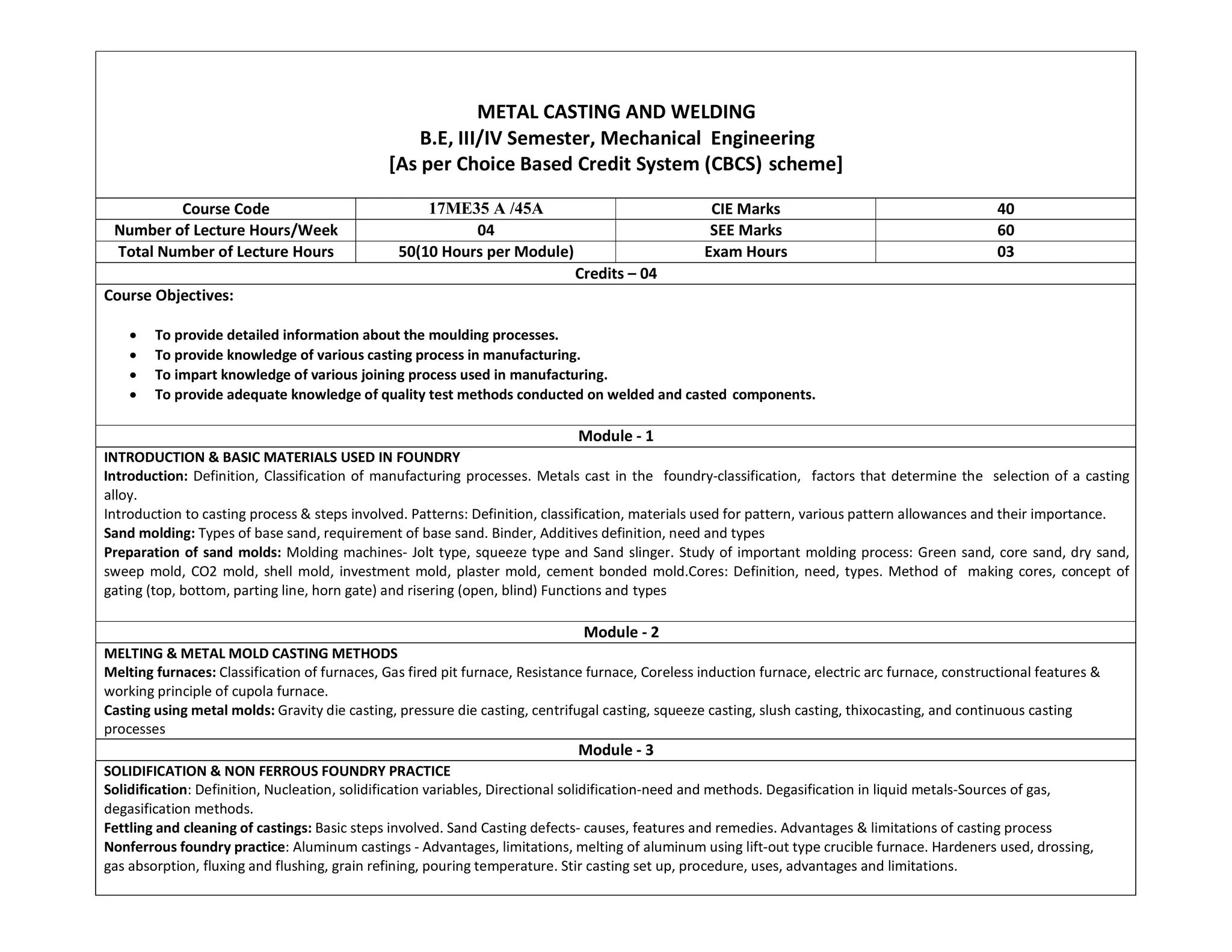 METAL CASTING AND WELDING
B.E, III/IV Semester, Mechanical Engineering
[As per Choice Based Credit System (CBCS) scheme]
Course Code 17ME35 A /45A CIE Marks 40
Number of Lecture Hours/Week 04 SEE Marks 60
Total Number of Lecture Hours 50(10 Hours per Module) Exam Hours 03
Credits – 04
Course Objectives:
 To provide detailed information about the moulding processes.
 To provide knowledge of various casting process in manufacturing.
 To impart knowledge of various joining process used in manufacturing.
 To provide adequate knowledge of quality test methods conducted on welded and casted components.
Module - 1
INTRODUCTION & BASIC MATERIALS USED IN FOUNDRY
Introduction: Definition, Classification of manufacturing processes. Metals cast in the foundry-classification, factors that determine the selection of a casting
alloy.
Introduction to casting process & steps involved. Patterns: Definition, classification, materials used for pattern, various pattern allowances and their importance.
Sand molding: Types of base sand, requirement of base sand. Binder, Additives definition, need and types
Preparation of sand molds: Molding machines- Jolt type, squeeze type and Sand slinger. Study of important molding process: Green sand, core sand, dry sand,
sweep mold, CO2 mold, shell mold, investment mold, plaster mold, cement bonded mold.Cores: Definition, need, types. Method of making cores, concept of
gating (top, bottom, parting line, horn gate) and risering (open, blind) Functions and types
Module - 2
MELTING & METAL MOLD CASTING METHODS
Melting furnaces: Classification of furnaces, Gas fired pit furnace, Resistance furnace, Coreless induction furnace, electric arc furnace, constructional features &
working principle of cupola furnace.
Casting using metal molds: Gravity die casting, pressure die casting, centrifugal casting, squeeze casting, slush casting, thixocasting, and continuous casting
processes
Module - 3
SOLIDIFICATION & NON FERROUS FOUNDRY PRACTICE
Solidification: Definition, Nucleation, solidification variables, Directional solidification-need and methods. Degasification in liquid metals-Sources of gas,
degasification methods.
Fettling and cleaning of castings: Basic steps involved. Sand Casting defects- causes, features and remedies. Advantages & limitations of casting process
Nonferrous foundry practice: Aluminum castings - Advantages, limitations, melting of aluminum using lift-out type crucible furnace. Hardeners used, drossing,
gas absorption, fluxing and flushing, grain refining, pouring temperature. Stir casting set up, procedure, uses, advantages and limitations.
 
